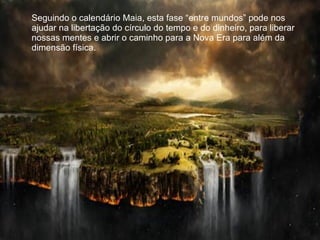 Seguindo o calendário Maia, esta fase “entre mundos” pode nos ajudar na libertação do círculo do tempo e do dinheiro, para liberar nossas mentes e abrir o caminho para a Nova Era para além da dimensão física. 