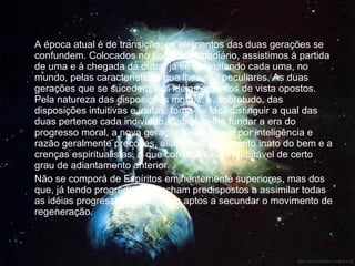 A época atual é de transição; os elementos das duas gerações se confundem. Colocados no ponto intermediário, assistimos à partida de uma e à chegada da outra, já se assinalando cada uma, no mundo, pelas características que lhes são peculiares. As duas gerações que se sucedem têm idéias e pontos de vista opostos. Pela natureza das disposições morais, e, sobretudo, das disposições intuitivas e inatas, torna-se fácil distinguir a qual das duas pertence cada indivíduo. Cabendo-lhe fundar a era do progresso moral, a nova geração se distingue por inteligência e razão geralmente precoces, aliadas ao sentimento inato do bem e a crenças espiritualistas, o que constitui sinal indubitável de certo grau de adiantamento anterior. Não se comporá de Espíritos eminentemente superiores, mas dos que, já tendo progredido, se acham predispostos a assimilar todas as idéias progressistas e estejam aptos a secundar o movimento de regeneração. 