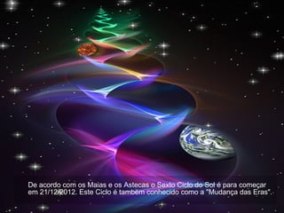 De acordo com os Maias e os Astecas o Sexto Ciclo do Sol é para começar em 21/12/2012. Este Ciclo é também conhecido como a "Mudança das Eras". 