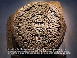 A civilização Maia na América Central é a mais avançada em relação ao conhecimento da ciência do tempo. O seu calendário principal é o mais preciso do planeta. Ele nunca cometeu um erro.  