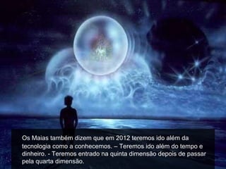 Os Maias também dizem que em 2012 teremos ido além da
tecnologia como a conhecemos. – Teremos ido além do tempo e
dinheiro. - Teremos entrado na quinta dimensão depois de passar
pela quarta dimensão.
 