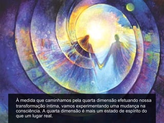 À medida que caminhamos pela quarta dimensão efetuando nossa
transformação íntima, vamos experimentando uma mudança na
consciência. A quarta dimensão é mais um estado de espírito do
que um lugar real.
 