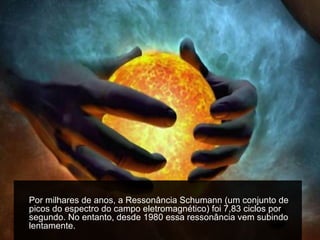 Por milhares de anos, a Ressonância Schumann (um conjunto de
picos do espectro do campo eletromagnético) foi 7,83 ciclos por
segundo. No entanto, desde 1980 essa ressonância vem subindo
lentamente.
 