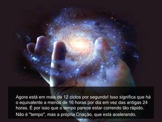 Agora está em mais de 12 ciclos por segundo! Isso significa que há
o equivalente a menos de 16 horas por dia em vez das antigas 24
horas. É por isso que o tempo parece estar correndo tão rápido.
Não é "tempo", mas a própria Criação, que está acelerando.
 