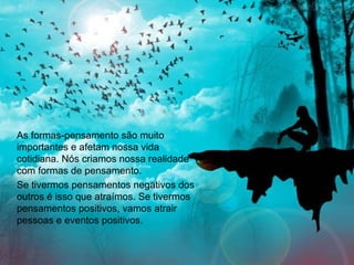 As formas-pensamento são muito
importantes e afetam nossa vida
cotidiana. Nós criamos nossa realidade
com formas de pensamento.
Se tivermos pensamentos negativos dos
outros é isso que atraímos. Se tivermos
pensamentos positivos, vamos atrair
pessoas e eventos positivos.
 
