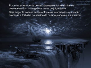 Portanto, esteja ciente de seus pensamentos e elimine os
desnecessários, os negativos ou os de julgamento.
Seja exigente com os sentimentos e as informações que você
processa e trabalhe no sentido de curar o planeta e a si mesmo.
 
