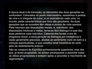 A época atual é de transição; os elementos das duas gerações se
confundem. Colocados no ponto intermediário, assistimos à partida
de uma e à chegada da outra, já se assinalando cada uma, no
mundo, pelas características que lhes são peculiares. As duas
gerações que se sucedem têm idéias e pontos de vista opostos.
Pela natureza das disposições morais, e, sobretudo, das
disposições intuitivas e inatas, torna-se fácil distinguir a qual das
duas pertence cada indivíduo. Cabendo-lhe fundar a era do
progresso moral, a nova geração se distingue por inteligência e
razão geralmente precoces, aliadas ao sentimento inato do bem e a
crenças espiritualistas, o que constitui sinal indubitável de certo
grau de adiantamento anterior.
Não se comporá de Espíritos eminentemente superiores, mas dos
que, já tendo progredido, se acham predispostos a assimilar todas
as idéias progressistas e estejam aptos a secundar o movimento de
regeneração.
 