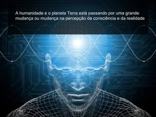 A humanidade e o planeta Terra está passando por uma grande
mudança ou mudança na percepção da consciência e da realidade.
 