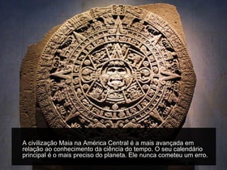 A civilização Maia na América Central é a mais avançada em
relação ao conhecimento da ciência do tempo. O seu calendário
principal é o mais preciso do planeta. Ele nunca cometeu um erro.
 