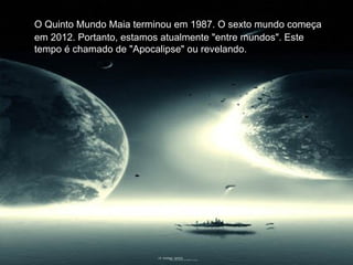 O Quinto Mundo Maia terminou em 1987. O sexto mundo começa
em 2012. Portanto, estamos atualmente "entre mundos". Este
tempo é chamado de "Apocalipse" ou revelando.
 