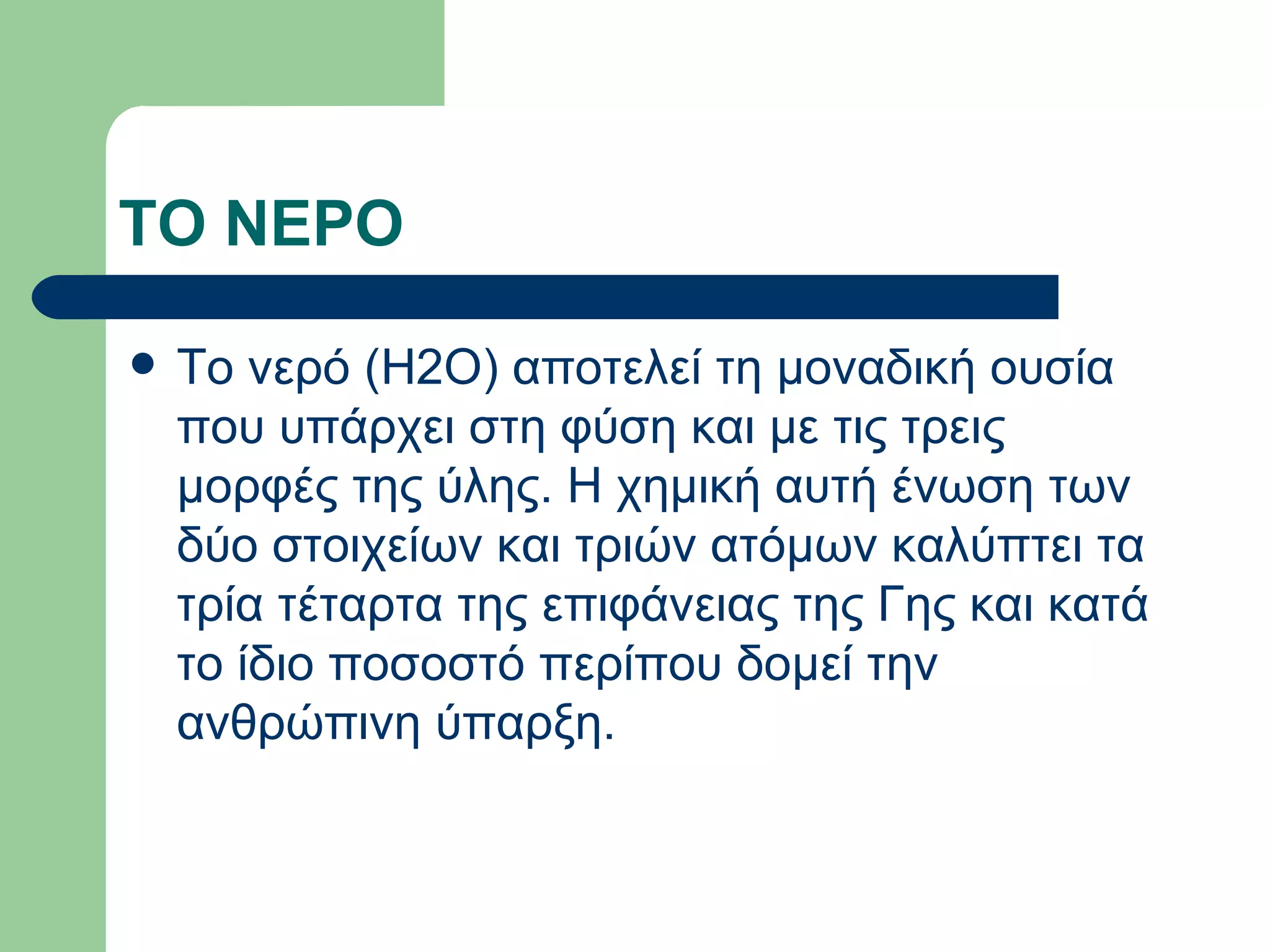 ΤΟ ΝΕΡΟ

   Το νερό (Η2Ο) αποτελεί τη μοναδική ουσία
    που υπάρχει στη φύση και με τις τρεις
    μορφές της ύλης. Η χημική αυτή ένωση των
    δύο στοιχείων και τριών ατόμων καλύπτει τα
    τρία τέταρτα της επιφάνειας της Γης και κατά
    το ίδιο ποσοστό περίπου δομεί την
    ανθρώπινη ύπαρξη.
 
