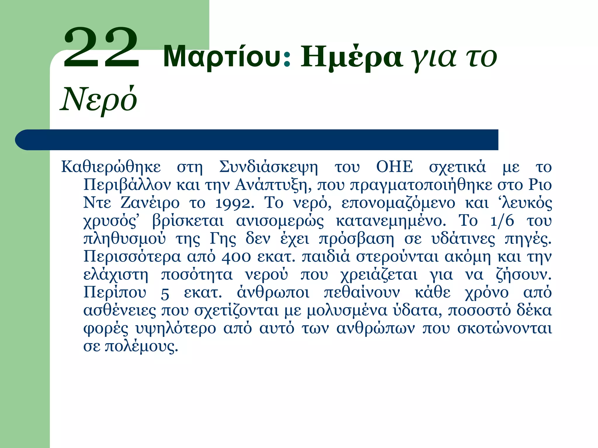 22 Μαρτίου: Ημέρα για το
Νερό
Καθιερώθηκε στη Συνδιάσκεψη του ΟΗΕ σχετικά με το
  Περιβάλλον και την Ανάπτυξη, που πραγματοποιήθηκε στο Ριο
  Ντε Ζανέιρο το 1992. Το νερό, επονομαζόμενο και ‘λευκός
  χρυσός’ βρίσκεται ανισομερώς κατανεμημένο. Το 1/6 του
  πληθυσμού της Γης δεν έχει πρόσβαση σε υδάτινες πηγές.
  Περισσότερα από 400 εκατ. παιδιά στερούνται ακόμη και την
  ελάχιστη ποσότητα νερού που χρειάζεται για να ζήσουν.
  Περίπου 5 εκατ. άνθρωποι πεθαίνουν κάθε χρόνο από
  ασθένειες που σχετίζονται με μολυσμένα ύδατα, ποσοστό δέκα
  φορές υψηλότερο από αυτό των ανθρώπων που σκοτώνονται
  σε πολέμους.
 