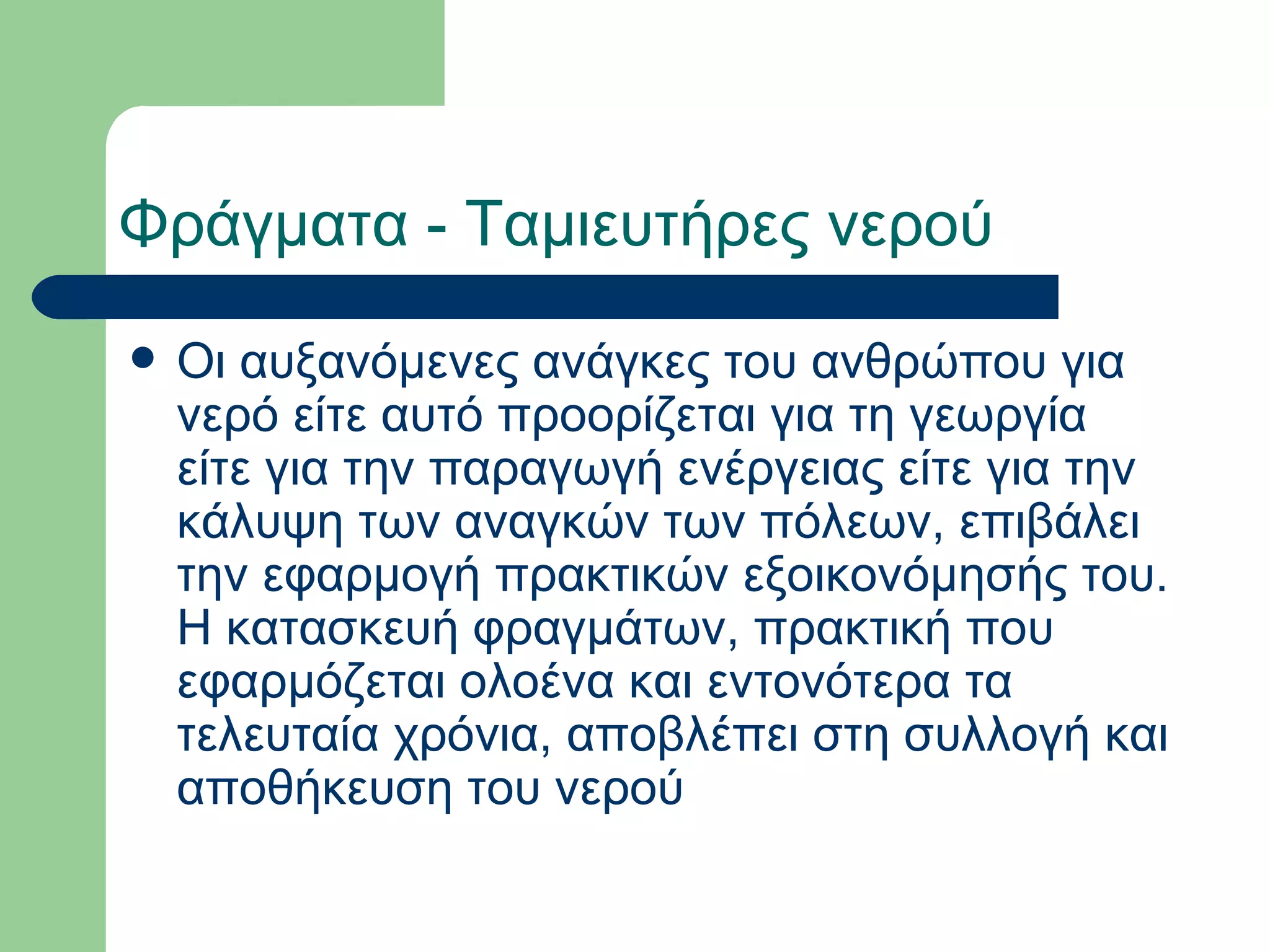 Φράγματα - Ταμιευτήρες νερού
   Οι αυξανόμενες ανάγκες του ανθρώπου για
    νερό είτε αυτό προορίζεται για τη γεωργία
    είτε για την παραγωγή ενέργειας είτε για την
    κάλυψη των αναγκών των πόλεων, επιβάλει
    την εφαρμογή πρακτικών εξοικονόμησής του.
    Η κατασκευή φραγμάτων, πρακτική που
    εφαρμόζεται ολοένα και εντονότερα τα
    τελευταία χρόνια, αποβλέπει στη συλλογή και
    αποθήκευση του νερού
 