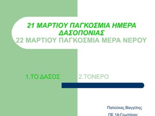 21 ΜΑΡΤΙΟΥ ΠΑΓΚΟΣΜΙΑ ΗΜΕΡΑ
           ΔΑΣΟΠΟΝΙΑΣ
22 ΜΑΡΤΙΟΥ ΠΑΓΚΟΣΜΙΑ ΜΕΡΑ ΝΕΡΟΥ




  1.ΤΟ ΔΑΣΟΣ   2.ΤΟΝΕΡΟ




                      Παλούκας Βαγγέλης
                      ΠΕ 14-Γεωπόνος
 