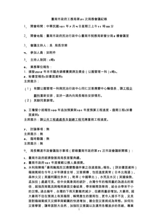 臺南市政府工務局第 2 1 次局務會議紀錄

1、 開會時間：中華民國 1 0 1 年 7 月 4 日星期三上午 1 1 時 00 分


2、 開會地點：臺南市政府民治行政中心臺南市稅務局新營分局 2 樓會議室


3、 會議主持人：吳 局長宗榮

4、 參加人員：如附件

5、 主持人致詞：(略)

6、 業務單位報告：
1. 頒發 20 1 2 年本市龍舟錦標賽獎牌及獎金（公園管理一科）(略)。
2. 秘書室報告(如書面資料)
主席裁示：

（1） 有關公園管理一科與民治行政中心同仁災害應變中心輪值表，請工程企

    劃科重新安排，並於一週內向局長報告安排情形。
（2） 其餘同意辦理。


3. 王瓊瑩小姐報告 1 00 年追加預算與 1 0 1 年度預算工程進度－逾期工程(如書
   面資料)
主席裁示：請公共工程處處長及副總工程司應重視工程進度。


7、 討論事項：無
主席裁示：無
8、 臨時動議：無
主席裁示：無

9、 局長轉達市政會議指示事項（節錄臺南市政府第 7 1 次市政會議新聞稿）：

1 . 臺南市政府經濟發展局局長宣誓典禮。
2. 臺南市政府 1 0 1 年度模範公務人員頒獎。
3. 水利局陳報 「豪雨颱風防災應變整備作業之改進措施」    報告。（詳如書面資料）
    極端氣候在今年上半年肆虐全球，災害頻傳，包括溫度異常（日本北海道）、
    森林火災（美國柯羅拉多州）、    乾旱（中國華北）、水荒及水災（英國倫敦、
    孟加拉）處處可見。依中央氣象局的統計，台灣今年的梅雨量約為過去的兩
    倍，超強西南氣流與梅雨鋒面交會結果，帶來瞬間急降雨，給全台帶來不小
    的災情。過去幾年，台灣的下雨天數雖然減少，但總雨量卻增加。    大豪雨、超
    大豪雨不但在預測上有其極限，瞬間產生的雷雨包，更令人措手不及，足見
    面對極端氣候天災頻率與範圍的快速增加，複合型災害將成為常態。如何向
    災害學習，謙卑面對大自然，加強防災意識以及運用各種進步的思維、專業
                          1
 