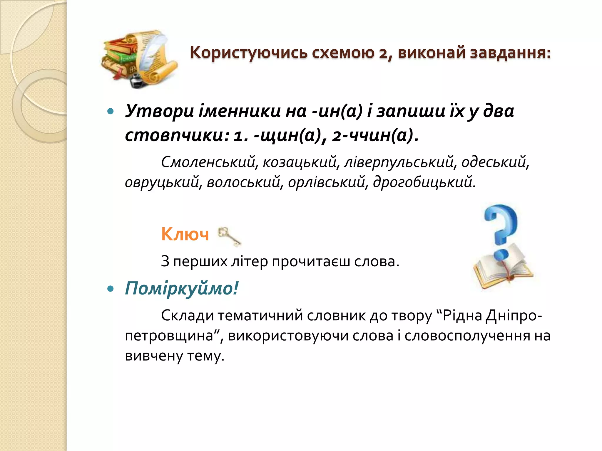 Користуючись схемою 2, виконай завдання:


   Утвори іменники на -ин(а) і запиши їх у два
    стовпчики: 1. -щин(а), 2-ччин(а).
        Смоленський, козацький, ліверпульський, одеський,
    овруцький, волоський, орлівський, дрогобицький.


        Ключ
        З перших літер прочитаєш слова.
   Поміркуймо!
        Склади тематичний словник до твору “Рідна Дніпро-
    петровщина”, використовуючи слова і словосполучення на
    вивчену тему.
 