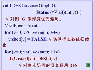 void DFSTraverse(Graph G,
                Status (*Visit)(int v)) {
 // 对图 G 作深度优先遍历。
 VisitFunc = Visit;
 for (v=0; v<G.vexnum; ++v)
   visited[v] = FALSE; // 访问标志数组初始
化
 for (v=0; v<G.vexnum; ++v)
   if (!visited[v]) DFS(G, v);
        // 对尚未访问的顶点调用 DFS
 
