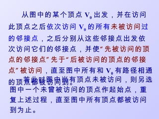 从图中的某个顶点 V0 出发，并在访问
此顶点之后依次访问 V0 的所有未被访问过
的邻接点，之后分别从这些邻接点出发依
次访问它们的邻接点，并使“ 先被访问的顶
点的邻接点 ” 先于 “ 后被访问的顶点的邻接
点 ” 被访问，直至图中所有和 V0 有路径相通
    若此时图中尚有顶点未被访问，则另选
的顶点都被访问到。
图中一个未曾被访问的顶点作起始点，重
复上述过程，直至图中所有顶点都被访问
到为止。
 