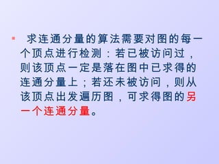 
     求连通分量的算法需要对图的每一
    个顶点进行检测：若已被访问过，
    则该顶点一定是落在图中已求得的
    连通分量上；若还未被访问，则从
    该顶点出发遍历图，可求得图的另
    一个连通分量。
 