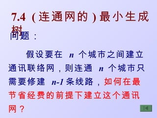 7.4 ( 连通网的 ) 最小生成
树
问题：
  假设要在 n 个城市之间建立
通讯联络网，则连通 n 个城市只
需要修建 n-1 条线路，如何在最
节省经费的前提下建立这个通讯
网？
 