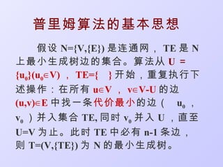 普里姆算法的基本思想
     假设 N={V,{E}) 是连通网， TE 是 N
上最小生成树边的集合。算法从 U ＝
{u0}(u0∈ V) ， TE={ } 开始，重复执行下
述操作：在所有 u∈ V ， v∈ V-U 的边
(u,v)∈ E 中找一条代价最小 的边（ u0 ，
v0 ）并入集合 TE, 同时 v0 并入 U ，直至
U=V 为止。此时 TE 中必有 n-1 条边，
则 T=(V,{TE}) 为 N 的最小生成树。
 