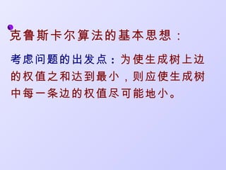 克鲁斯卡尔算法的基本思想：
考虑问题的出发点 : 为使生成树上边
的权值之和达到最小，则应使生成树
中每一条边的权值尽可能地小。
 