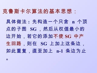 克鲁斯卡尔算法的基本思想：
具体做法 : 先构造一个只含 n 个顶
点的子图 SG ，然后从权值最小的
边开始，若它的添加不使 SG 中产
生回路 ，则在 SG 上加上这条边，
如此重复，直至加上 n-1 条边为止
。
 