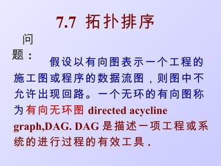 7.7 拓扑排序
 问
题:
       假设以有向图表示一个工程的
施工图或程序的数据流图，则图中不
允许出现回路。一个无环的有向图称
为有向无环图 directed acycline
graph,DAG. DAG 是描述一项工程或系
统的进行过程的有效工具 .
 