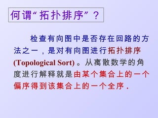 何谓 “ 拓扑排序 ” ？

   检查有向图中是否存在回路的方
法之一，是对有向图进行拓扑排序
(Topological Sort) 。从离散数学的角
度进行解释就是由某个集合上的一个
偏序得到该集合上的一个全序 .
 