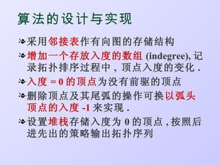 算法的设计与实现
l 采用邻接表作有向图的存储结构
l 增加一个存放入度的数组 (indegree), 记
  录拓扑排序过程中 , 顶点入度的变化 .
l 入度 = 0 的顶点为没有前驱的顶点
l 删除顶点及其尾弧的操作可换以弧头
  顶点的入度 -1 来实现 .
l 设置堆栈存储入度为 0 的顶点 , 按照后
  进先出的策略输出拓扑序列
 
