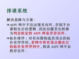 排课系统
解决思路与方案 :
l AOV 网中不应出现有向环 , 否则不合
  课程先后的逻辑 . 因此问题首先转换
  为判定给定的 AOV 网是否存在环 .
l 拓扑排序 : 对有向图构造其顶点的拓
  扑有序序列 , 若网中所有顶点都在它
  的拓扑有序序列中 , 则该 AOV 网中必
  然存在环 .
 