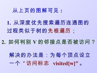 从上页的图解可见 :

 1. 从深度优先搜索遍历连通图的
 过程类似于树的先根遍历；

2. 如何判别 V 的邻接点是否被访问？

 解决的办法是：为每个顶点设立
 一个 “ 访问标志 visited[w]” 。
 