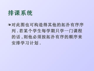排课系统
l 对此图也可构造得其他的拓扑有序序
  列 . 若某个学生每学期只学一门课程
  的话 , 则他必须按拓扑有序的顺序来
  安排学习计划 .
 