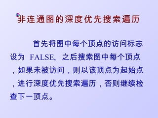 非连通图的深度优先搜索遍历

   首先将图中每个顶点的访问标志
设为 FALSE, 之后搜索图中每个顶点
，如果未被访问，则以该顶点为起始点
，进行深度优先搜索遍历，否则继续检
查下一顶点。
 