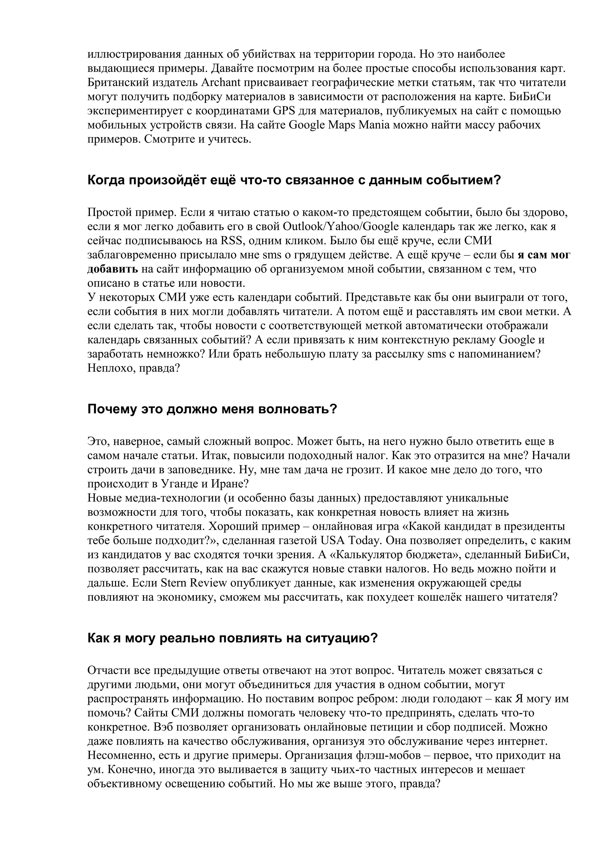 иллюстрирования данных об убийствах на территории города. Но это наиболее
выдающиеся примеры. Давайте посмотрим на более простые способы использования карт.
Британский издатель Archant присваивает географические метки статьям, так что читатели
могут получить подборку материалов в зависимости от расположения на карте. БиБиСи
экспериментирует с координатами GPS для материалов, публикуемых на сайт с помощью
мобильных устройств связи. На сайте Google Maps Mania можно найти массу рабочих
примеров. Смотрите и учитесь.


Когда произойдёт ещё что-то связанное с данным событием?

Простой пример. Если я читаю статью о каком-то предстоящем событии, было бы здорово,
если я мог легко добавить его в свой Outlook/Yahoo/Google календарь так же легко, как я
сейчас подписываюсь на RSS, одним кликом. Было бы ещё круче, если СМИ
заблаговременно присылало мне sms о грядущем действе. А ещё круче – если бы я сам мог
добавить на сайт информацию об организуемом мной событии, связанном с тем, что
описано в статье или новости.
У некоторых СМИ уже есть календари событий. Представьте как бы они выиграли от того,
если события в них могли добавлять читатели. А потом ещё и расставлять им свои метки. А
если сделать так, чтобы новости с соответствующей меткой автоматически отображали
календарь связанных событий? А если привязать к ним контекстную рекламу Google и
заработать немножко? Или брать небольшую плату за рассылку sms с напоминанием?
Неплохо, правда?


Почему это должно меня волновать?

Это, наверное, самый сложный вопрос. Может быть, на него нужно было ответить еще в
самом начале статьи. Итак, повысили подоходный налог. Как это отразится на мне? Начали
строить дачи в заповеднике. Ну, мне там дача не грозит. И какое мне дело до того, что
происходит в Уганде и Иране?
Новые медиа-технологии (и особенно базы данных) предоставляют уникальные
возможности для того, чтобы показать, как конкретная новость влияет на жизнь
конкретного читателя. Хороший пример – онлайновая игра «Какой кандидат в президенты
тебе больше подходит?», сделанная газетой USA Today. Она позволяет определить, с каким
из кандидатов у вас сходятся точки зрения. А «Калькулятор бюджета», сделанный БиБиСи,
позволяет рассчитать, как на вас скажутся новые ставки налогов. Но ведь можно пойти и
дальше. Если Stern Review опубликует данные, как изменения окружающей среды
повлияют на экономику, сможем мы рассчитать, как похудеет кошелёк нашего читателя?


Как я могу реально повлиять на ситуацию?

Отчасти все предыдущие ответы отвечают на этот вопрос. Читатель может связаться с
другими людьми, они могут объединиться для участия в одном событии, могут
распространять информацию. Но поставим вопрос ребром: люди голодают – как Я могу им
помочь? Сайты СМИ должны помогать человеку что-то предпринять, сделать что-то
конкретное. Вэб позволяет организовать онлайновые петиции и сбор подписей. Можно
даже повлиять на качество обслуживания, организуя это обслуживание через интернет.
Несомненно, есть и другие примеры. Организация флэш-мобов – первое, что приходит на
ум. Конечно, иногда это выливается в защиту чьих-то частных интересов и мешает
объективному освещению событий. Но мы же выше этого, правда?
 