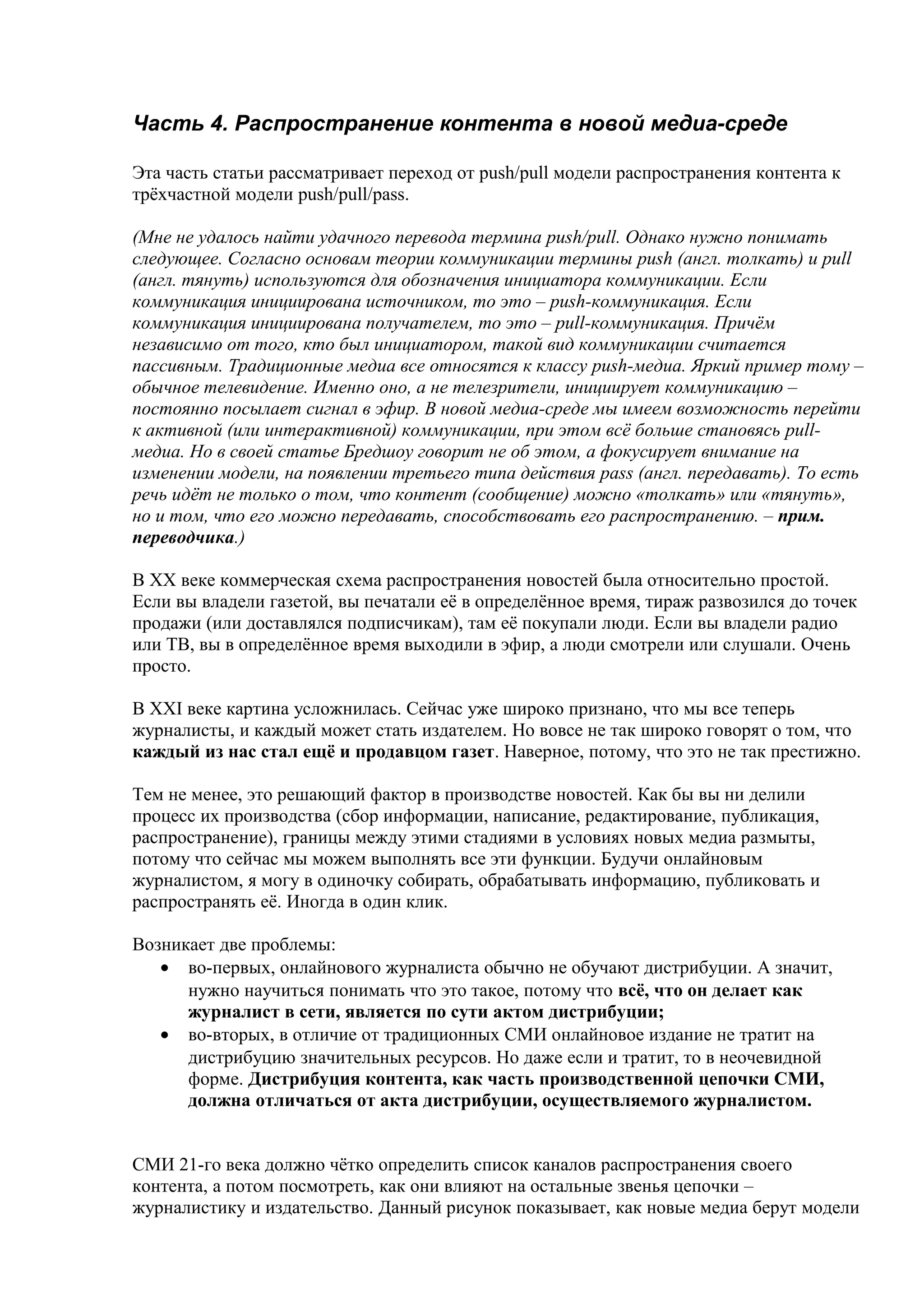 Часть 4. Распространение контента в новой медиа-среде

Эта часть статьи рассматривает переход от push/pull модели распространения контента к
трёхчастной модели push/pull/pass.

(Мне не удалось найти удачного перевода термина push/pull. Однако нужно понимать
следующее. Согласно основам теории коммуникации термины push (англ. толкать) и pull
(англ. тянуть) используются для обозначения инициатора коммуникации. Если
коммуникация инициирована источником, то это – push-коммуникация. Если
коммуникация инициирована получателем, то это – pull-коммуникация. Причём
независимо от того, кто был инициатором, такой вид коммуникации считается
пассивным. Традиционные медиа все относятся к классу push-медиа. Яркий пример тому –
обычное телевидение. Именно оно, а не телезрители, инициирует коммуникацию –
постоянно посылает сигнал в эфир. В новой медиа-среде мы имеем возможность перейти
к активной (или интерактивной) коммуникации, при этом всё больше становясь pull-
медиа. Но в своей статье Бредшоу говорит не об этом, а фокусирует внимание на
изменении модели, на появлении третьего типа действия pass (англ. передавать). То есть
речь идёт не только о том, что контент (сообщение) можно «толкать» или «тянуть»,
но и том, что его можно передавать, способствовать его распространению. – прим.
переводчика.)

В XX веке коммерческая схема распространения новостей была относительно простой.
Если вы владели газетой, вы печатали её в определённое время, тираж развозился до точек
продажи (или доставлялся подписчикам), там её покупали люди. Если вы владели радио
или ТВ, вы в определённое время выходили в эфир, а люди смотрели или слушали. Очень
просто.

В XXI веке картина усложнилась. Сейчас уже широко признано, что мы все теперь
журналисты, и каждый может стать издателем. Но вовсе не так широко говорят о том, что
каждый из нас стал ещё и продавцом газет. Наверное, потому, что это не так престижно.

Тем не менее, это решающий фактор в производстве новостей. Как бы вы ни делили
процесс их производства (сбор информации, написание, редактирование, публикация,
распространение), границы между этими стадиями в условиях новых медиа размыты,
потому что сейчас мы можем выполнять все эти функции. Будучи онлайновым
журналистом, я могу в одиночку собирать, обрабатывать информацию, публиковать и
распространять её. Иногда в один клик.

Возникает две проблемы:
   • во-первых, онлайнового журналиста обычно не обучают дистрибуции. А значит,
      нужно научиться понимать что это такое, потому что всё, что он делает как
      журналист в сети, является по сути актом дистрибуции;
   • во-вторых, в отличие от традиционных СМИ онлайновое издание не тратит на
      дистрибуцию значительных ресурсов. Но даже если и тратит, то в неочевидной
      форме. Дистрибуция контента, как часть производственной цепочки СМИ,
      должна отличаться от акта дистрибуции, осуществляемого журналистом.


СМИ 21-го века должно чётко определить список каналов распространения своего
контента, а потом посмотреть, как они влияют на остальные звенья цепочки –
журналистику и издательство. Данный рисунок показывает, как новые медиа берут модели
 