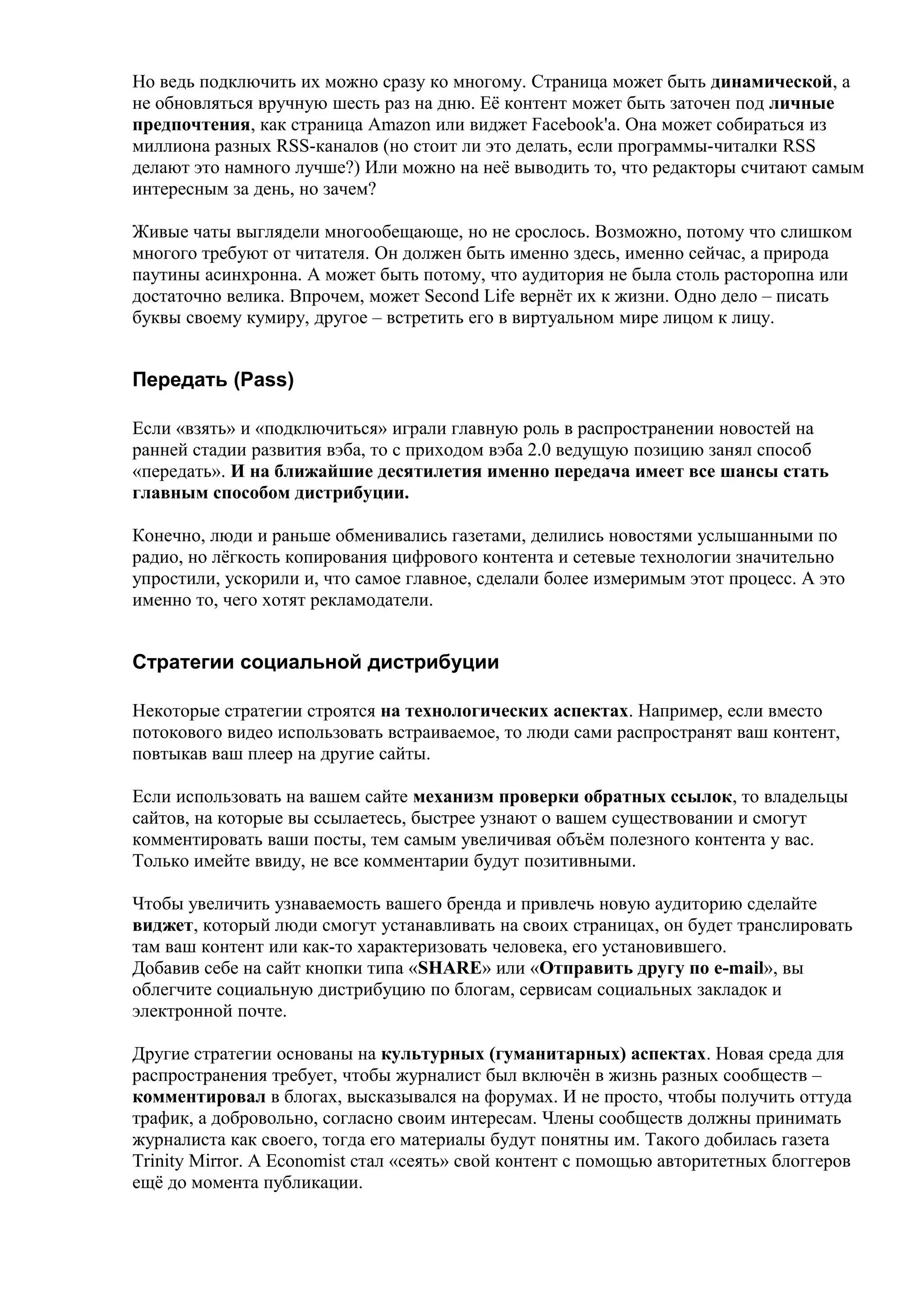 Но ведь подключить их можно сразу ко многому. Страница может быть динамической, а
не обновляться вручную шесть раз на дню. Её контент может быть заточен под личные
предпочтения, как страница Amazon или виджет Facebook'а. Она может собираться из
миллиона разных RSS-каналов (но стоит ли это делать, если программы-читалки RSS
делают это намного лучше?) Или можно на неё выводить то, что редакторы считают самым
интересным за день, но зачем?

Живые чаты выглядели многообещающе, но не срослось. Возможно, потому что слишком
многого требуют от читателя. Он должен быть именно здесь, именно сейчас, а природа
паутины асинхронна. А может быть потому, что аудитория не была столь расторопна или
достаточно велика. Впрочем, может Second Life вернёт их к жизни. Одно дело – писать
буквы своему кумиру, другое – встретить его в виртуальном мире лицом к лицу.


Передать (Pass)

Если «взять» и «подключиться» играли главную роль в распространении новостей на
ранней стадии развития вэба, то с приходом вэба 2.0 ведущую позицию занял способ
«передать». И на ближайшие десятилетия именно передача имеет все шансы стать
главным способом дистрибуции.

Конечно, люди и раньше обменивались газетами, делились новостями услышанными по
радио, но лёгкость копирования цифрового контента и сетевые технологии значительно
упростили, ускорили и, что самое главное, сделали более измеримым этот процесс. А это
именно то, чего хотят рекламодатели.


Стратегии социальной дистрибуции

Некоторые стратегии строятся на технологических аспектах. Например, если вместо
потокового видео использовать встраиваемое, то люди сами распространят ваш контент,
повтыкав ваш плеер на другие сайты.

Если использовать на вашем сайте механизм проверки обратных ссылок, то владельцы
сайтов, на которые вы ссылаетесь, быстрее узнают о вашем существовании и смогут
комментировать ваши посты, тем самым увеличивая объём полезного контента у вас.
Только имейте ввиду, не все комментарии будут позитивными.

Чтобы увеличить узнаваемость вашего бренда и привлечь новую аудиторию сделайте
виджет, который люди смогут устанавливать на своих страницах, он будет транслировать
там ваш контент или как-то характеризовать человека, его установившего.
Добавив себе на сайт кнопки типа «SHARE» или «Отправить другу по e-mail», вы
облегчите социальную дистрибуцию по блогам, сервисам социальных закладок и
электронной почте.

Другие стратегии основаны на культурных (гуманитарных) аспектах. Новая среда для
распространения требует, чтобы журналист был включён в жизнь разных сообществ –
комментировал в блогах, высказывался на форумах. И не просто, чтобы получить оттуда
трафик, а добровольно, согласно своим интересам. Члены сообществ должны принимать
журналиста как своего, тогда его материалы будут понятны им. Такого добилась газета
Trinity Mirror. А Economist стал «сеять» свой контент с помощью авторитетных блоггеров
ещё до момента публикации.
 