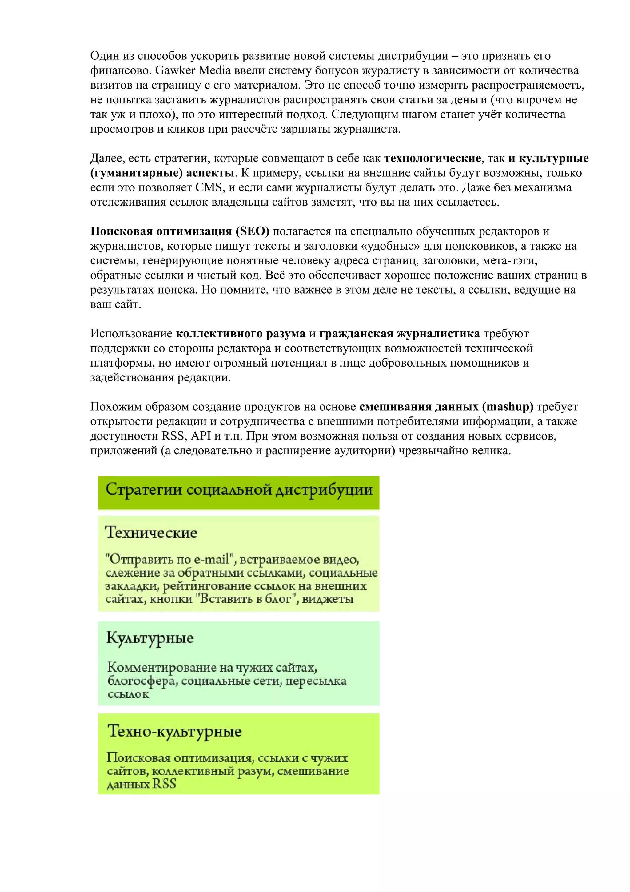 Один из способов ускорить развитие новой системы дистрибуции – это признать его
финансово. Gawker Media ввели систему бонусов журалисту в зависимости от количества
визитов на страницу с его материалом. Это не способ точно измерить распространяемость,
не попытка заставить журналистов распространять свои статьи за деньги (что впрочем не
так уж и плохо), но это интересный подход. Следующим шагом станет учёт количества
просмотров и кликов при рассчёте зарплаты журналиста.

Далее, есть стратегии, которые совмещают в себе как технологические, так и культурные
(гуманитарные) аспекты. К примеру, ссылки на внешние сайты будут возможны, только
если это позволяет CMS, и если сами журналисты будут делать это. Даже без механизма
отслеживания ссылок владельцы сайтов заметят, что вы на них ссылаетесь.

Поисковая оптимизация (SEO) полагается на специально обученных редакторов и
журналистов, которые пишут тексты и заголовки «удобные» для поисковиков, а также на
системы, генерирующие понятные человеку адреса страниц, заголовки, мета-тэги,
обратные ссылки и чистый код. Всё это обеспечивает хорошее положение ваших страниц в
результатах поиска. Но помните, что важнее в этом деле не тексты, а ссылки, ведущие на
ваш сайт.

Использование коллективного разума и гражданская журналистика требуют
поддержки со стороны редактора и соответствующих возможностей технической
платформы, но имеют огромный потенциал в лице добровольных помощников и
задействования редакции.

Похожим образом создание продуктов на основе смешивания данных (mashup) требует
открытости редакции и сотрудничества с внешними потребителями информации, а также
доступности RSS, API и т.п. При этом возможная польза от создания новых сервисов,
приложений (а следовательно и расширение аудитории) чрезвычайно велика.
 
