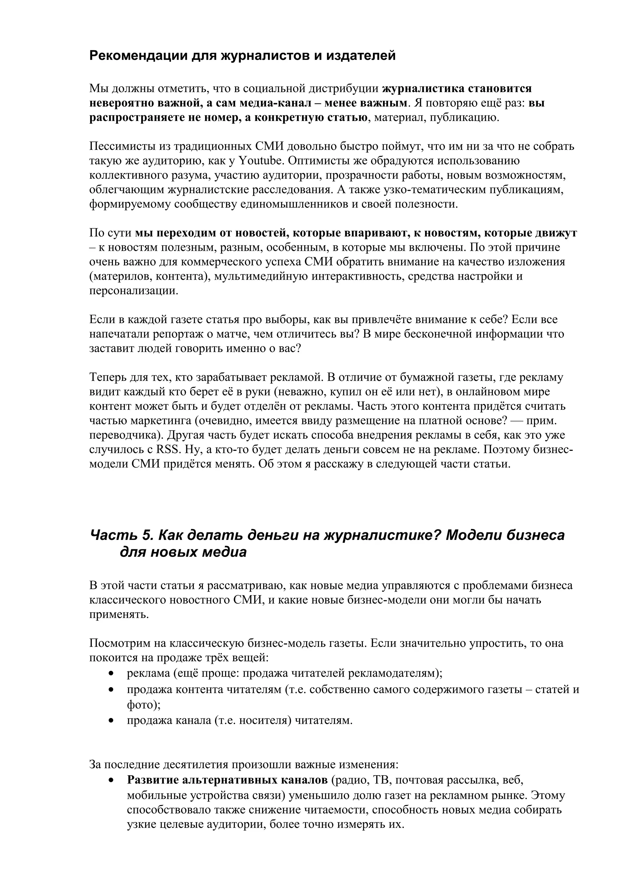 Рекомендации для журналистов и издателей

Мы должны отметить, что в социальной дистрибуции журналистика становится
невероятно важной, а сам медиа-канал – менее важным. Я повторяю ещё раз: вы
распространяете не номер, а конкретную статью, материал, публикацию.

Пессимисты из традиционных СМИ довольно быстро поймут, что им ни за что не собрать
такую же аудиторию, как у Youtube. Оптимисты же обрадуются использованию
коллективного разума, участию аудитории, прозрачности работы, новым возможностям,
облегчающим журналистские расследования. А также узко-тематическим публикациям,
формируемому сообществу единомышленников и своей полезности.

По сути мы переходим от новостей, которые впаривают, к новостям, которые движут
– к новостям полезным, разным, особенным, в которые мы включены. По этой причине
очень важно для коммерческого успеха СМИ обратить внимание на качество изложения
(материлов, контента), мультимедийную интерактивность, средства настройки и
персонализации.

Если в каждой газете статья про выборы, как вы привлечёте внимание к себе? Если все
напечатали репортаж о матче, чем отличитесь вы? В мире бесконечной информации что
заставит людей говорить именно о вас?

Теперь для тех, кто зарабатывает рекламой. В отличие от бумажной газеты, где рекламу
видит каждый кто берет её в руки (неважно, купил он её или нет), в онлайновом мире
контент может быть и будет отделён от рекламы. Часть этого контента придётся считать
частью маркетинга (очевидно, имеется ввиду размещение на платной основе? — прим.
переводчика). Другая часть будет искать способа внедрения рекламы в себя, как это уже
случилось с RSS. Ну, а кто-то будет делать деньги совсем не на рекламе. Поэтому бизнес-
модели СМИ придётся менять. Об этом я расскажу в следующей части статьи.




Часть 5. Как делать деньги на журналистике? Модели бизнеса
   для новых медиа

В этой части статьи я рассматриваю, как новые медиа управляются с проблемами бизнеса
классического новостного СМИ, и какие новые бизнес-модели они могли бы начать
применять.

Посмотрим на классическую бизнес-модель газеты. Если значительно упростить, то она
покоится на продаже трёх вещей:
   • реклама (ещё проще: продажа читателей рекламодателям);
   • продажа контента читателям (т.е. собственно самого содержимого газеты – статей и
      фото);
   • продажа канала (т.е. носителя) читателям.


За последние десятилетия произошли важные изменения:
    • Развитие альтернативных каналов (радио, ТВ, почтовая рассылка, веб,
       мобильные устройства связи) уменьшило долю газет на рекламном рынке. Этому
       способствовало также снижение читаемости, способность новых медиа собирать
       узкие целевые аудитории, более точно измерять их.
 