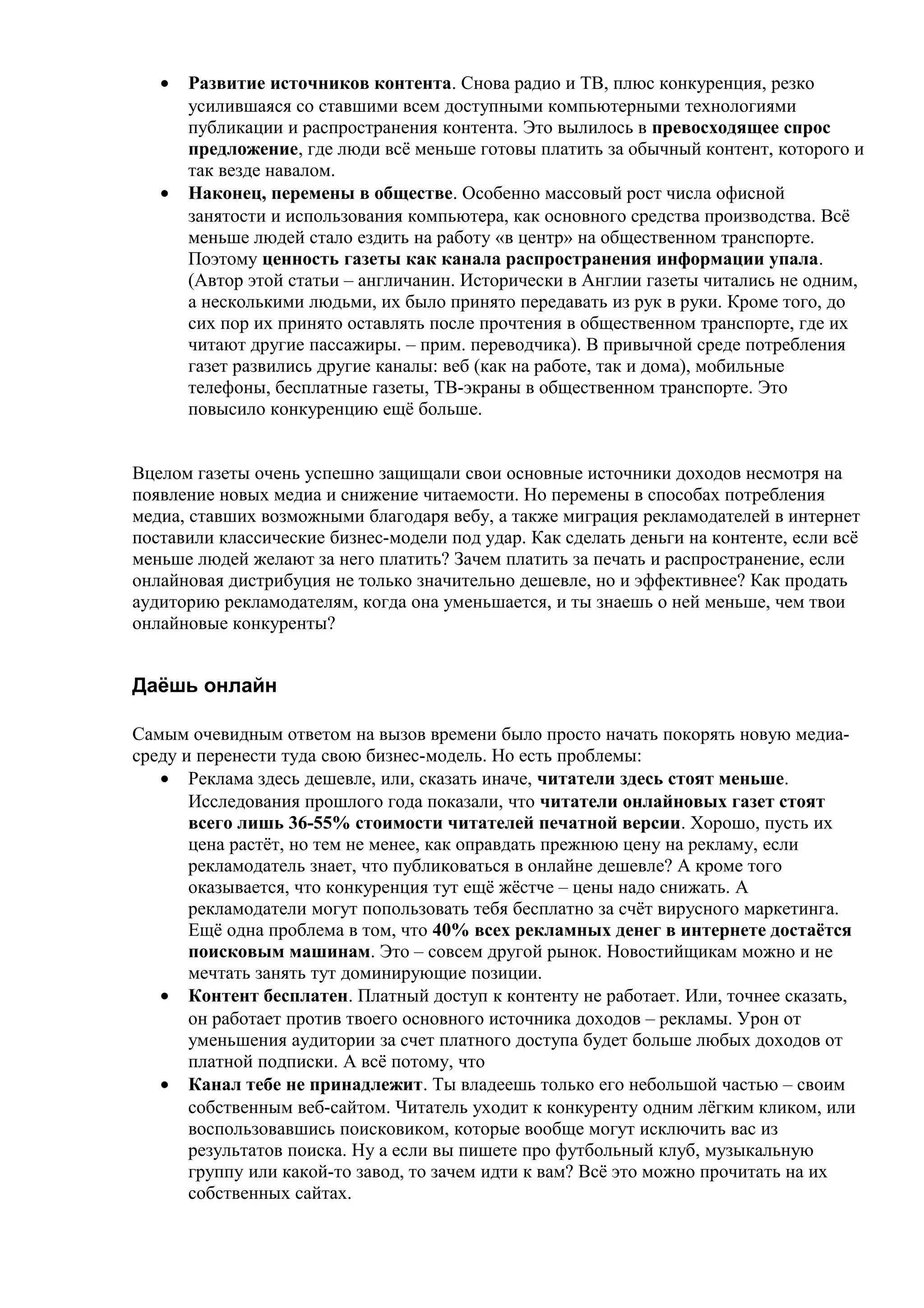 •   Развитие источников контента. Снова радио и ТВ, плюс конкуренция, резко
       усилившаяся со ставшими всем доступными компьютерными технологиями
       публикации и распространения контента. Это вылилось в превосходящее спрос
       предложение, где люди всё меньше готовы платить за обычный контент, которого и
       так везде навалом.
   •   Наконец, перемены в обществе. Особенно массовый рост числа офисной
       занятости и использования компьютера, как основного средства производства. Всё
       меньше людей стало ездить на работу «в центр» на общественном транспорте.
       Поэтому ценность газеты как канала распространения информации упала.
       (Автор этой статьи – англичанин. Исторически в Англии газеты читались не одним,
       а несколькими людьми, их было принято передавать из рук в руки. Кроме того, до
       сих пор их принято оставлять после прочтения в общественном транспорте, где их
       читают другие пассажиры. – прим. переводчика). В привычной среде потребления
       газет развились другие каналы: веб (как на работе, так и дома), мобильные
       телефоны, бесплатные газеты, ТВ-экраны в общественном транспорте. Это
       повысило конкуренцию ещё больше.


Вцелом газеты очень успешно защищали свои основные источники доходов несмотря на
появление новых медиа и снижение читаемости. Но перемены в способах потребления
медиа, ставших возможными благодаря вебу, а также миграция рекламодателей в интернет
поставили классические бизнес-модели под удар. Как сделать деньги на контенте, если всё
меньше людей желают за него платить? Зачем платить за печать и распространение, если
онлайновая дистрибуция не только значительно дешевле, но и эффективнее? Как продать
аудиторию рекламодателям, когда она уменьшается, и ты знаешь о ней меньше, чем твои
онлайновые конкуренты?


Даёшь онлайн

Самым очевидным ответом на вызов времени было просто начать покорять новую медиа-
среду и перенести туда свою бизнес-модель. Но есть проблемы:
   • Реклама здесь дешевле, или, сказать иначе, читатели здесь стоят меньше.
       Исследования прошлого года показали, что читатели онлайновых газет стоят
       всего лишь 36-55% стоимости читателей печатной версии. Хорошо, пусть их
       цена растёт, но тем не менее, как оправдать прежнюю цену на рекламу, если
       рекламодатель знает, что публиковаться в онлайне дешевле? А кроме того
       оказывается, что конкуренция тут ещё жёстче – цены надо снижать. А
       рекламодатели могут попользовать тебя бесплатно за счёт вирусного маркетинга.
       Ещё одна проблема в том, что 40% всех рекламных денег в интернете достаётся
       поисковым машинам. Это – совсем другой рынок. Новостийщикам можно и не
       мечтать занять тут доминирующие позиции.
   • Контент бесплатен. Платный доступ к контенту не работает. Или, точнее сказать,
       он работает против твоего основного источника доходов – рекламы. Урон от
       уменьшения аудитории за счет платного доступа будет больше любых доходов от
       платной подписки. А всё потому, что
   • Канал тебе не принадлежит. Ты владеешь только его небольшой частью – своим
       собственным веб-сайтом. Читатель уходит к конкуренту одним лёгким кликом, или
       воспользовавшись поисковиком, которые вообще могут исключить вас из
       результатов поиска. Ну а если вы пишете про футбольный клуб, музыкальную
       группу или какой-то завод, то зачем идти к вам? Всё это можно прочитать на их
       собственных сайтах.
 