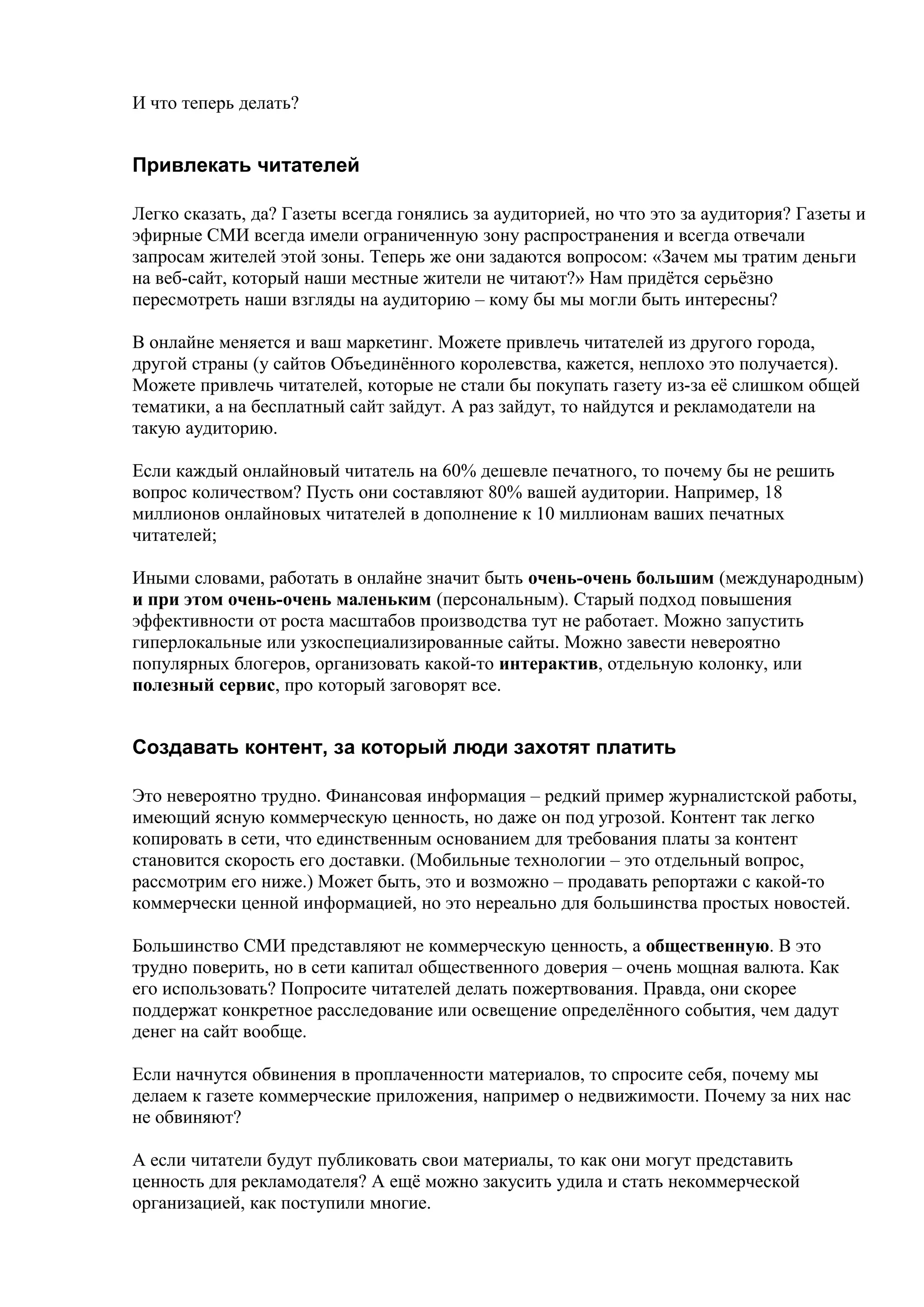 И что теперь делать?


Привлекать читателей

Легко сказать, да? Газеты всегда гонялись за аудиторией, но что это за аудитория? Газеты и
эфирные СМИ всегда имели ограниченную зону распространения и всегда отвечали
запросам жителей этой зоны. Теперь же они задаются вопросом: «Зачем мы тратим деньги
на веб-сайт, который наши местные жители не читают?» Нам придётся серьёзно
пересмотреть наши взгляды на аудиторию – кому бы мы могли быть интересны?

В онлайне меняется и ваш маркетинг. Можете привлечь читателей из другого города,
другой страны (у сайтов Объединённого королевства, кажется, неплохо это получается).
Можете привлечь читателей, которые не стали бы покупать газету из-за её слишком общей
тематики, а на бесплатный сайт зайдут. А раз зайдут, то найдутся и рекламодатели на
такую аудиторию.

Если каждый онлайновый читатель на 60% дешевле печатного, то почему бы не решить
вопрос количеством? Пусть они составляют 80% вашей аудитории. Например, 18
миллионов онлайновых читателей в дополнение к 10 миллионам ваших печатных
читателей;

Иными словами, работать в онлайне значит быть очень-очень большим (международным)
и при этом очень-очень маленьким (персональным). Старый подход повышения
эффективности от роста масштабов производства тут не работает. Можно запустить
гиперлокальные или узкоспециализированные сайты. Можно завести невероятно
популярных блогеров, организовать какой-то интерактив, отдельную колонку, или
полезный сервис, про который заговорят все.


Создавать контент, за который люди захотят платить

Это невероятно трудно. Финансовая информация – редкий пример журналистской работы,
имеющий ясную коммерческую ценность, но даже он под угрозой. Контент так легко
копировать в сети, что единственным основанием для требования платы за контент
становится скорость его доставки. (Мобильные технологии – это отдельный вопрос,
рассмотрим его ниже.) Может быть, это и возможно – продавать репортажи с какой-то
коммерчески ценной информацией, но это нереально для большинства простых новостей.

Большинство СМИ представляют не коммерческую ценность, а общественную. В это
трудно поверить, но в сети капитал общественного доверия – очень мощная валюта. Как
его использовать? Попросите читателей делать пожертвования. Правда, они скорее
поддержат конкретное расследование или освещение определённого события, чем дадут
денег на сайт вообще.

Если начнутся обвинения в проплаченности материалов, то спросите себя, почему мы
делаем к газете коммерческие приложения, например о недвижимости. Почему за них нас
не обвиняют?

А если читатели будут публиковать свои материалы, то как они могут представить
ценность для рекламодателя? А ещё можно закусить удила и стать некоммерческой
организацией, как поступили многие.
 