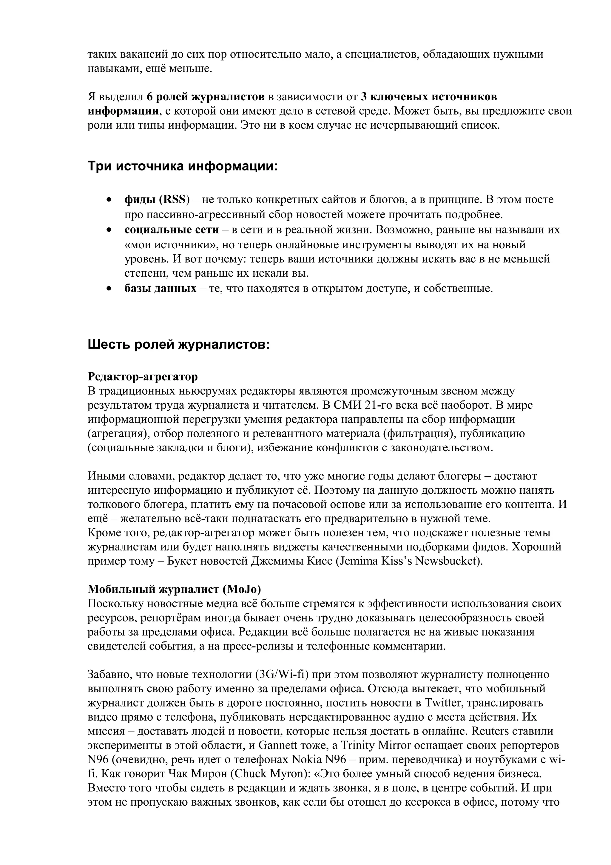 таких вакансий до сих пор относительно мало, а специалистов, обладающих нужными
навыками, ещё меньше.

Я выделил 6 ролей журналистов в зависимости от 3 ключевых источников
информации, с которой они имеют дело в сетевой среде. Может быть, вы предложите свои
роли или типы информации. Это ни в коем случае не исчерпывающий список.


Три источника информации:

   •   фиды (RSS) – не только конкретных сайтов и блогов, а в принципе. В этом посте
       про пассивно-агрессивный сбор новостей можете прочитать подробнее.
   •   социальные сети – в сети и в реальной жизни. Возможно, раньше вы называли их
       «мои источники», но теперь онлайновые инструменты выводят их на новый
       уровень. И вот почему: теперь ваши источники должны искать вас в не меньшей
       степени, чем раньше их искали вы.
   •   базы данных – те, что находятся в открытом доступе, и собственные.



Шесть ролей журналистов:

Редактор-агрегатор
В традиционных ньюсрумах редакторы являются промежуточным звеном между
результатом труда журналиста и читателем. В СМИ 21-го века всё наоборот. В мире
информационной перегрузки умения редактора направлены на сбор информации
(агрегация), отбор полезного и релевантного материала (фильтрация), публикацию
(социальные закладки и блоги), избежание конфликтов с законодательством.

Иными словами, редактор делает то, что уже многие годы делают блогеры – достают
интересную информацию и публикуют её. Поэтому на данную должность можно нанять
толкового блогера, платить ему на почасовой основе или за использование его контента. И
ещё – желательно всё-таки поднатаскать его предварительно в нужной теме.
Кроме того, редактор-агрегатор может быть полезен тем, что подскажет полезные темы
журналистам или будет наполнять виджеты качественными подборками фидов. Хороший
пример тому – Букет новостей Джемимы Кисс (Jemima Kiss’s Newsbucket).

Мобильный журналист (MoJo)
Поскольку новостные медиа всё больше стремятся к эффективности использования своих
ресурсов, репортёрам иногда бывает очень трудно доказывать целесообразность своей
работы за пределами офиса. Редакции всё больше полагается не на живые показания
свидетелей события, а на пресс-релизы и телефонные комментарии.

Забавно, что новые технологии (3G/Wi-fi) при этом позволяют журналисту полноценно
выполнять свою работу именно за пределами офиса. Отсюда вытекает, что мобильный
журналист должен быть в дороге постоянно, постить новости в Twitter, транслировать
видео прямо с телефона, публиковать нередактированное аудио с места действия. Их
миссия – доставать людей и новости, которые нельзя достать в онлайне. Reuters ставили
эксперименты в этой области, и Gannett тоже, а Trinity Mirror оснащает своих репортеров
N96 (очевидно, речь идет о телефонах Nokia N96 – прим. переводчика) и ноутбуками с wi-
fi. Как говорит Чак Мирон (Chuck Myron): «Это более умный способ ведения бизнеса.
Вместо того чтобы сидеть в редакции и ждать звонка, я в поле, в центре событий. И при
этом не пропускаю важных звонков, как если бы отошел до ксерокса в офисе, потому что
 