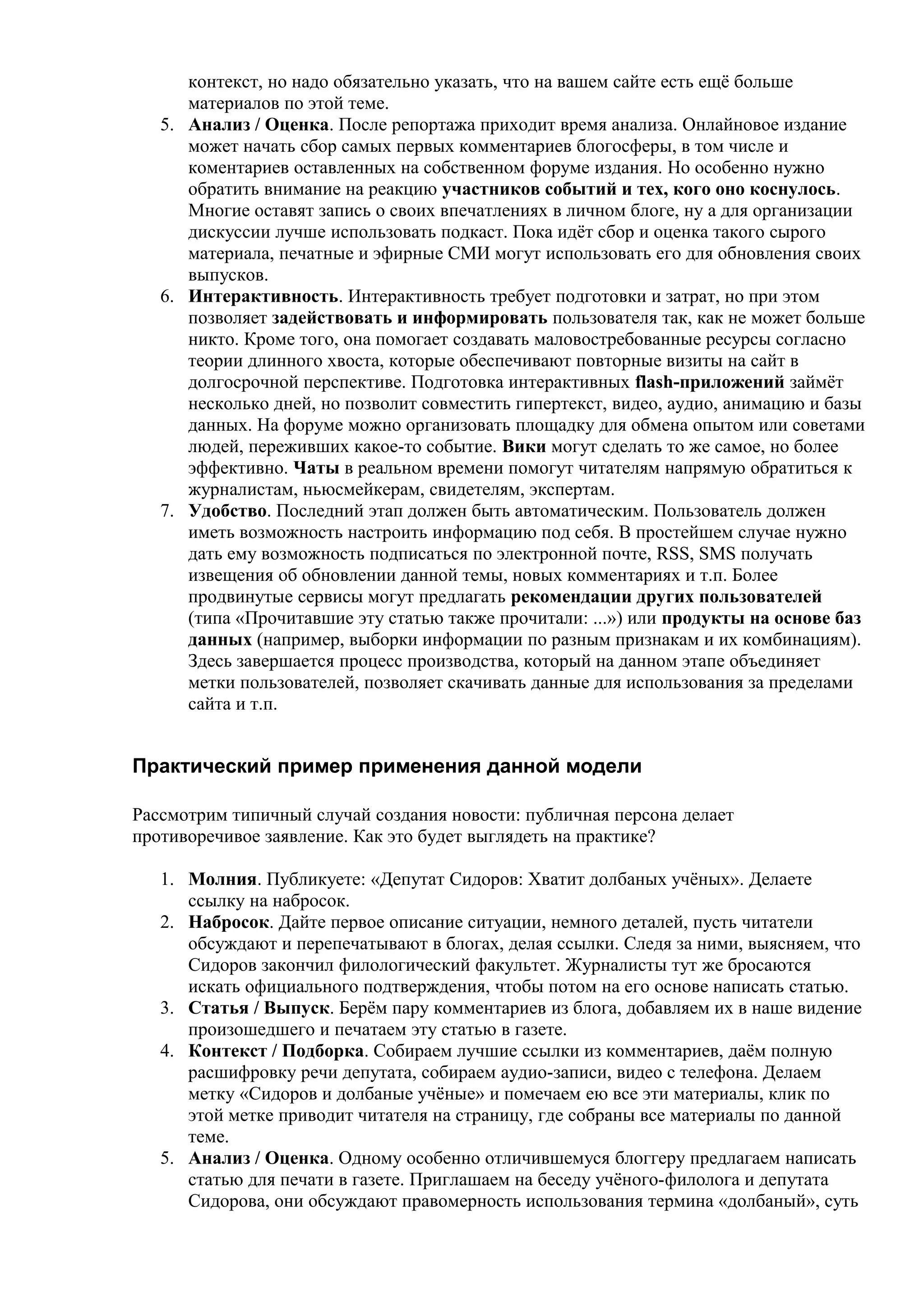 контекст, но надо обязательно указать, что на вашем сайте есть ещё больше
      материалов по этой теме.
   5. Анализ / Оценка. После репортажа приходит время анализа. Онлайновое издание
      может начать сбор самых первых комментариев блогосферы, в том числе и
      коментариев оставленных на собственном форуме издания. Но особенно нужно
      обратить внимание на реакцию участников событий и тех, кого оно коснулось.
      Многие оставят запись о своих впечатлениях в личном блоге, ну а для организации
      дискуссии лучше использовать подкаст. Пока идёт сбор и оценка такого сырого
      материала, печатные и эфирные СМИ могут использовать его для обновления своих
      выпусков.
   6. Интерактивность. Интерактивность требует подготовки и затрат, но при этом
      позволяет задействовать и информировать пользователя так, как не может больше
      никто. Кроме того, она помогает создавать маловостребованные ресурсы согласно
      теории длинного хвоста, которые обеспечивают повторные визиты на сайт в
      долгосрочной перспективе. Подготовка интерактивных flash-приложений займёт
      несколько дней, но позволит совместить гипертекст, видео, аудио, анимацию и базы
      данных. На форуме можно организовать площадку для обмена опытом или советами
      людей, переживших какое-то событие. Вики могут сделать то же самое, но более
      эффективно. Чаты в реальном времени помогут читателям напрямую обратиться к
      журналистам, ньюсмейкерам, свидетелям, экспертам.
   7. Удобство. Последний этап должен быть автоматическим. Пользователь должен
      иметь возможность настроить информацию под себя. В простейшем случае нужно
      дать ему возможность подписаться по электронной почте, RSS, SMS получать
      извещения об обновлении данной темы, новых комментариях и т.п. Более
      продвинутые сервисы могут предлагать рекомендации других пользователей
      (типа «Прочитавшие эту статью также прочитали: ...») или продукты на основе баз
      данных (например, выборки информации по разным признакам и их комбинациям).
      Здесь завершается процесс производства, который на данном этапе объединяет
      метки пользователей, позволяет скачивать данные для использования за пределами
      сайта и т.п.


Практический пример применения данной модели

Рассмотрим типичный случай создания новости: публичная персона делает
противоречивое заявление. Как это будет выглядеть на практике?

   1. Молния. Публикуете: «Депутат Сидоров: Хватит долбаных учёных». Делаете
      ссылку на набросок.
   2. Набросок. Дайте первое описание ситуации, немного деталей, пусть читатели
      обсуждают и перепечатывают в блогах, делая ссылки. Следя за ними, выясняем, что
      Сидоров закончил филологический факультет. Журналисты тут же бросаются
      искать официального подтверждения, чтобы потом на его основе написать статью.
   3. Статья / Выпуск. Берём пару комментариев из блога, добавляем их в наше видение
      произошедшего и печатаем эту статью в газете.
   4. Контекст / Подборка. Собираем лучшие ссылки из комментариев, даём полную
      расшифровку речи депутата, собираем аудио-записи, видео с телефона. Делаем
      метку «Сидоров и долбаные учёные» и помечаем ею все эти материалы, клик по
      этой метке приводит читателя на страницу, где собраны все материалы по данной
      теме.
   5. Анализ / Оценка. Одному особенно отличившемуся блоггеру предлагаем написать
      статью для печати в газете. Приглашаем на беседу учёного-филолога и депутата
      Сидорова, они обсуждают правомерность использования термина «долбаный», суть
 