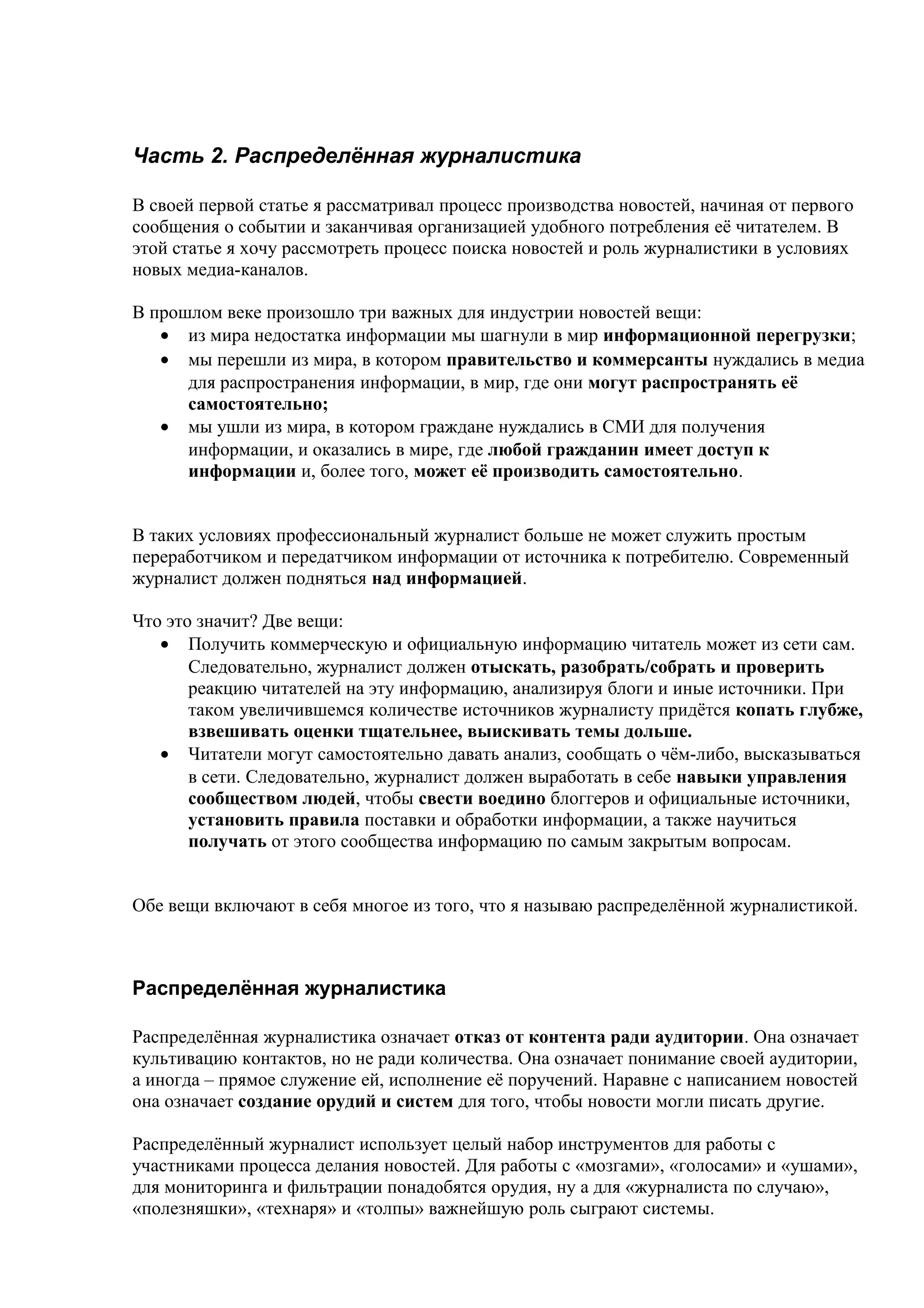 Часть 2. Распределённая журналистика

В своей первой статье я рассматривал процесс производства новостей, начиная от первого
сообщения о событии и заканчивая организацией удобного потребления её читателем. В
этой статье я хочу рассмотреть процесс поиска новостей и роль журналистики в условиях
новых медиа-каналов.

В прошлом веке произошло три важных для индустрии новостей вещи:
   • из мира недостатка информации мы шагнули в мир информационной перегрузки;
   • мы перешли из мира, в котором правительство и коммерсанты нуждались в медиа
      для распространения информации, в мир, где они могут распространять её
      самостоятельно;
   • мы ушли из мира, в котором граждане нуждались в СМИ для получения
      информации, и оказались в мире, где любой гражданин имеет доступ к
      информации и, более того, может её производить самостоятельно.


В таких условиях профессиональный журналист больше не может служить простым
переработчиком и передатчиком информации от источника к потребителю. Современный
журналист должен подняться над информацией.

Что это значит? Две вещи:
   • Получить коммерческую и официальную информацию читатель может из сети сам.
       Следовательно, журналист должен отыскать, разобрать/собрать и проверить
       реакцию читателей на эту информацию, анализируя блоги и иные источники. При
       таком увеличившемся количестве источников журналисту придётся копать глубже,
       взвешивать оценки тщательнее, выискивать темы дольше.
   • Читатели могут самостоятельно давать анализ, сообщать о чём-либо, высказываться
       в сети. Следовательно, журналист должен выработать в себе навыки управления
       сообществом людей, чтобы свести воедино блоггеров и официальные источники,
       установить правила поставки и обработки информации, а также научиться
       получать от этого сообщества информацию по самым закрытым вопросам.


Обе вещи включают в себя многое из того, что я называю распределённой журналистикой.



Распределённая журналистика

Распределённая журналистика означает отказ от контента ради аудитории. Она означает
культивацию контактов, но не ради количества. Она означает понимание своей аудитории,
а иногда – прямое служение ей, исполнение её поручений. Наравне с написанием новостей
она означает создание орудий и систем для того, чтобы новости могли писать другие.

Распределённый журналист использует целый набор инструментов для работы с
участниками процесса делания новостей. Для работы с «мозгами», «голосами» и «ушами»,
для мониторинга и фильтрации понадобятся орудия, ну а для «журналиста по случаю»,
«полезняшки», «технаря» и «толпы» важнейшую роль сыграют системы.
 