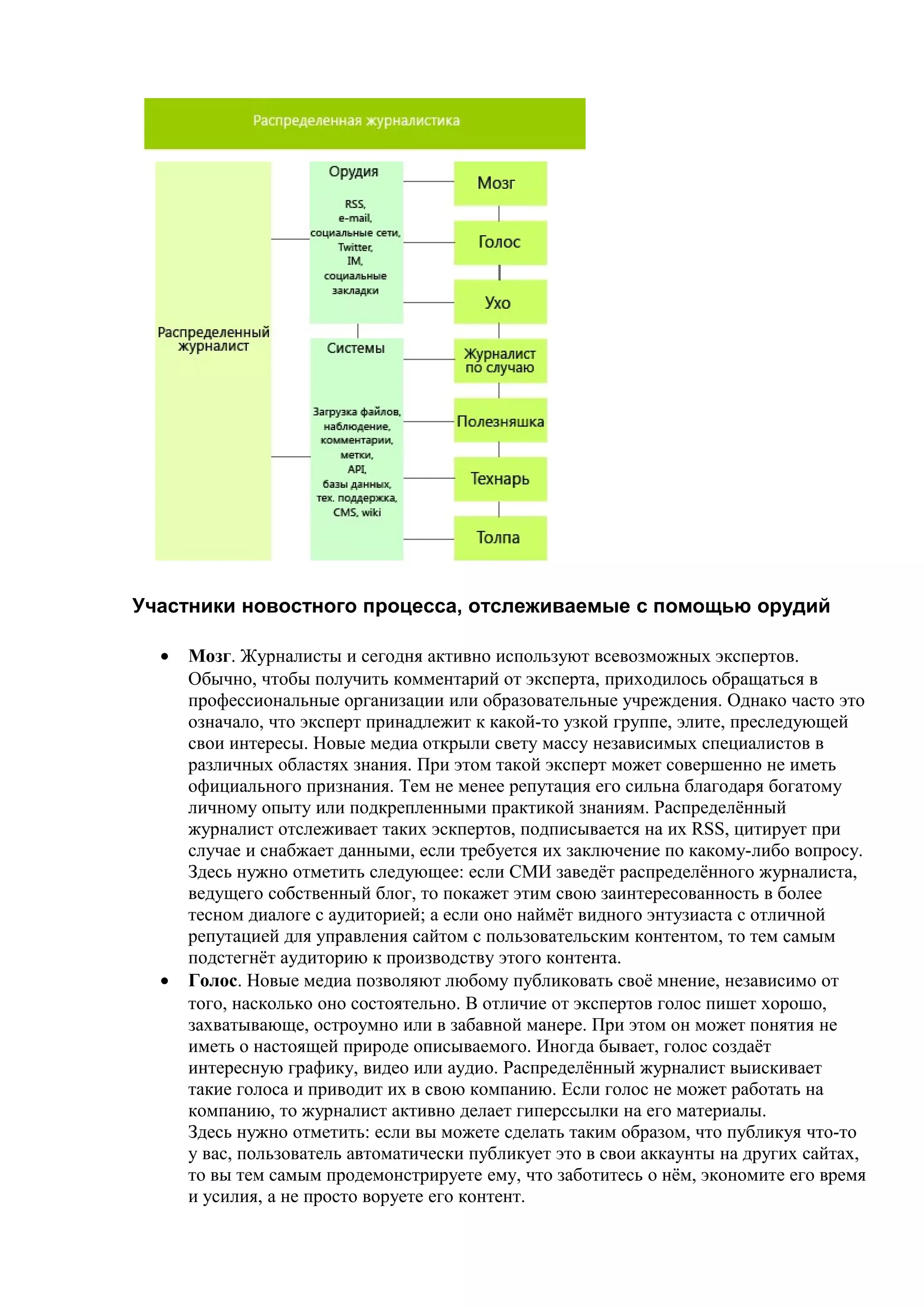 Участники новостного процесса, отслеживаемые с помощью орудий

  •   Мозг. Журналисты и сегодня активно используют всевозможных экспертов.
      Обычно, чтобы получить комментарий от эксперта, приходилось обращаться в
      профессиональные организации или образовательные учреждения. Однако часто это
      означало, что эксперт принадлежит к какой-то узкой группе, элите, преследующей
      свои интересы. Новые медиа открыли свету массу независимых специалистов в
      различных областях знания. При этом такой эксперт может совершенно не иметь
      официального признания. Тем не менее репутация его сильна благодаря богатому
      личному опыту или подкрепленными практикой знаниям. Распределённый
      журналист отслеживает таких эскпертов, подписывается на их RSS, цитирует при
      случае и снабжает данными, если требуется их заключение по какому-либо вопросу.
      Здесь нужно отметить следующее: если СМИ заведёт распределённого журналиста,
      ведущего собственный блог, то покажет этим свою заинтересованность в более
      тесном диалоге с аудиторией; а если оно наймёт видного энтузиаста с отличной
      репутацией для управления сайтом с пользовательским контентом, то тем самым
      подстегнёт аудиторию к производству этого контента.
  •   Голос. Новые медиа позволяют любому публиковать своё мнение, независимо от
      того, насколько оно состоятельно. В отличие от экспертов голос пишет хорошо,
      захватывающе, остроумно или в забавной манере. При этом он может понятия не
      иметь о настоящей природе описываемого. Иногда бывает, голос создаёт
      интересную графику, видео или аудио. Распределённый журналист выискивает
      такие голоса и приводит их в свою компанию. Если голос не может работать на
      компанию, то журналист активно делает гиперссылки на его материалы.
      Здесь нужно отметить: если вы можете сделать таким образом, что публикуя что-то
      у вас, пользователь автоматически публикует это в свои аккаунты на других сайтах,
      то вы тем самым продемонстрируете ему, что заботитесь о нём, экономите его время
      и усилия, а не просто воруете его контент.
 
