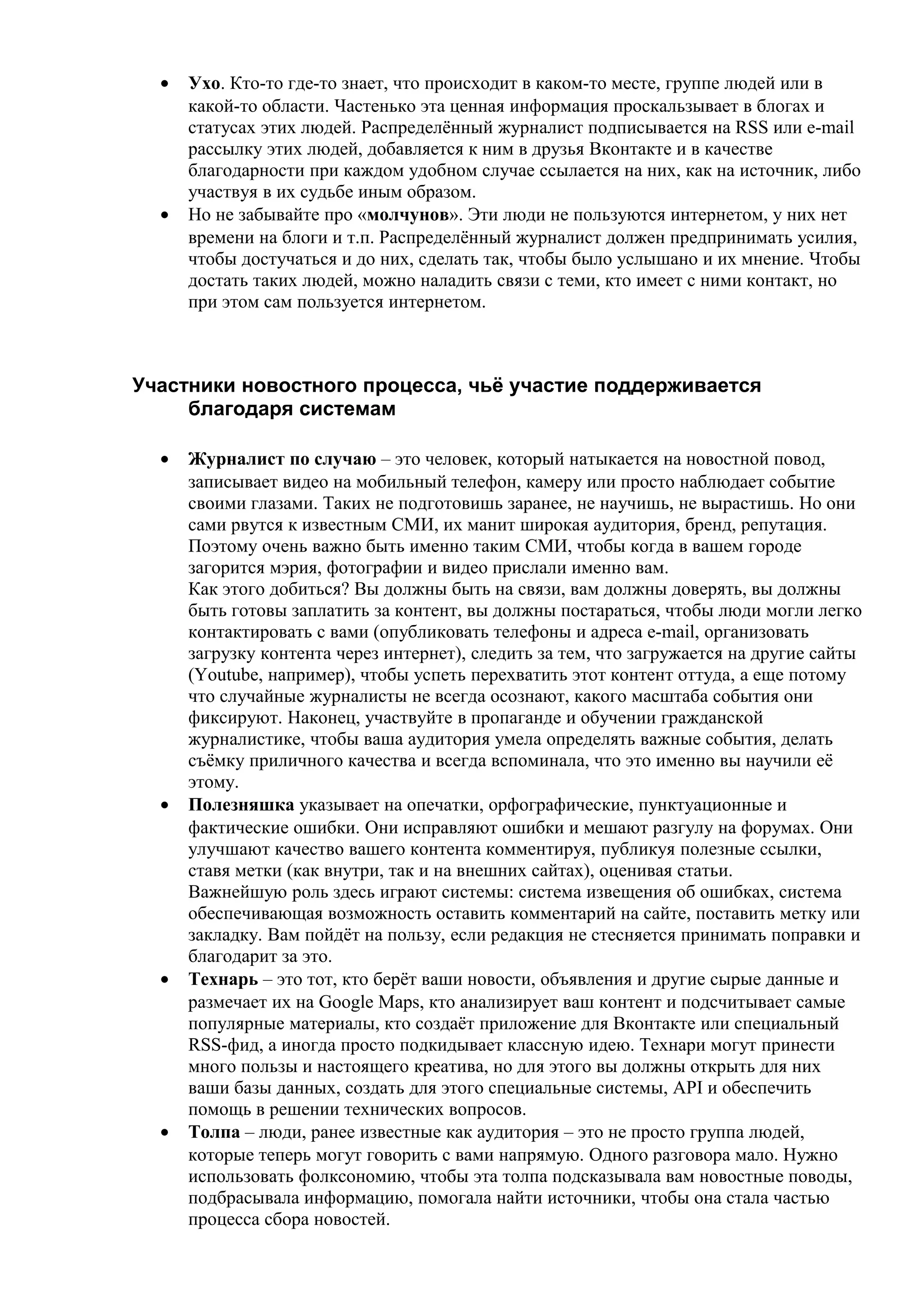 •   Ухо. Кто-то где-то знает, что происходит в каком-то месте, группе людей или в
      какой-то области. Частенько эта ценная информация проскальзывает в блогах и
      статусах этих людей. Распределённый журналист подписывается на RSS или e-mail
      рассылку этих людей, добавляется к ним в друзья Вконтакте и в качестве
      благодарности при каждом удобном случае ссылается на них, как на источник, либо
      участвуя в их судьбе иным образом.
  •   Но не забывайте про «молчунов». Эти люди не пользуются интернетом, у них нет
      времени на блоги и т.п. Распределённый журналист должен предпринимать усилия,
      чтобы достучаться и до них, сделать так, чтобы было услышано и их мнение. Чтобы
      достать таких людей, можно наладить связи с теми, кто имеет с ними контакт, но
      при этом сам пользуется интернетом.



Участники новостного процесса, чьё участие поддерживается
     благодаря системам

  •   Журналист по случаю – это человек, который натыкается на новостной повод,
      записывает видео на мобильный телефон, камеру или просто наблюдает событие
      своими глазами. Таких не подготовишь заранее, не научишь, не вырастишь. Но они
      сами рвутся к известным СМИ, их манит широкая аудитория, бренд, репутация.
      Поэтому очень важно быть именно таким СМИ, чтобы когда в вашем городе
      загорится мэрия, фотографии и видео прислали именно вам.
      Как этого добиться? Вы должны быть на связи, вам должны доверять, вы должны
      быть готовы заплатить за контент, вы должны постараться, чтобы люди могли легко
      контактировать с вами (опубликовать телефоны и адреса e-mail, организовать
      загрузку контента через интернет), следить за тем, что загружается на другие сайты
      (Youtube, например), чтобы успеть перехватить этот контент оттуда, а еще потому
      что случайные журналисты не всегда осознают, какого масштаба события они
      фиксируют. Наконец, участвуйте в пропаганде и обучении гражданской
      журналистике, чтобы ваша аудитория умела определять важные события, делать
      съёмку приличного качества и всегда вспоминала, что это именно вы научили её
      этому.
  •   Полезняшка указывает на опечатки, орфографические, пунктуационные и
      фактические ошибки. Они исправляют ошибки и мешают разгулу на форумах. Они
      улучшают качество вашего контента комментируя, публикуя полезные ссылки,
      ставя метки (как внутри, так и на внешних сайтах), оценивая статьи.
      Важнейшую роль здесь играют системы: система извещения об ошибках, система
      обеспечивающая возможность оставить комментарий на сайте, поставить метку или
      закладку. Вам пойдёт на пользу, если редакция не стесняется принимать поправки и
      благодарит за это.
  •   Технарь – это тот, кто берёт ваши новости, объявления и другие сырые данные и
      размечает их на Google Maps, кто анализирует ваш контент и подсчитывает самые
      популярные материалы, кто создаёт приложение для Вконтакте или специальный
      RSS-фид, а иногда просто подкидывает классную идею. Технари могут принести
      много пользы и настоящего креатива, но для этого вы должны открыть для них
      ваши базы данных, создать для этого специальные системы, API и обеспечить
      помощь в решении технических вопросов.
  •   Толпа – люди, ранее известные как аудитория – это не просто группа людей,
      которые теперь могут говорить с вами напрямую. Одного разговора мало. Нужно
      использовать фолксономию, чтобы эта толпа подсказывала вам новостные поводы,
      подбрасывала информацию, помогала найти источники, чтобы она стала частью
      процесса сбора новостей.
 
