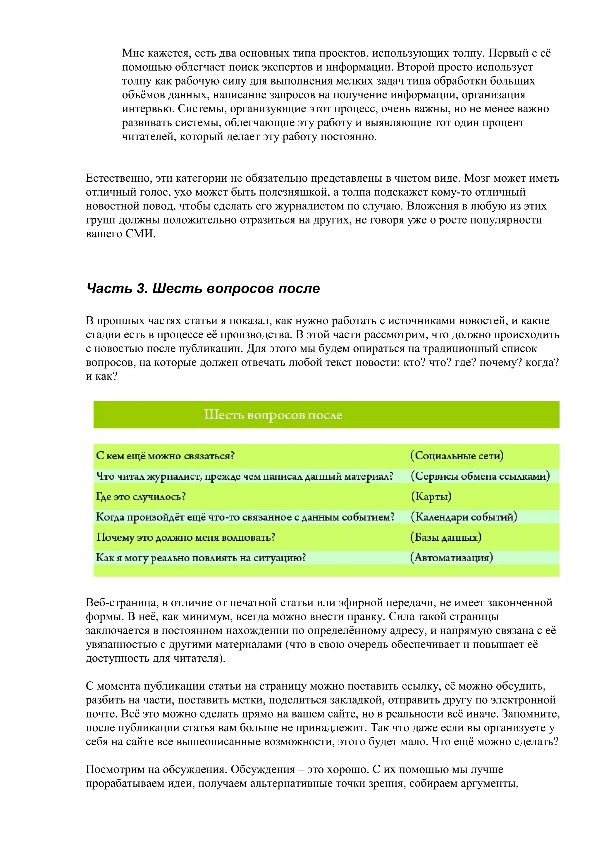 Мне кажется, есть два основных типа проектов, использующих толпу. Первый с её
      помощью облегчает поиск экспертов и информации. Второй просто использует
      толпу как рабочую силу для выполнения мелких задач типа обработки больших
      объёмов данных, написание запросов на получение информации, организация
      интервью. Системы, организующие этот процесс, очень важны, но не менее важно
      развивать системы, облегчающие эту работу и выявляющие тот один процент
      читателей, который делает эту работу постоянно.


Естественно, эти категории не обязательно представлены в чистом виде. Мозг может иметь
отличный голос, ухо может быть полезняшкой, а толпа подскажет кому-то отличный
новостной повод, чтобы сделать его журналистом по случаю. Вложения в любую из этих
групп должны положительно отразиться на других, не говоря уже о росте популярности
вашего СМИ.



Часть 3. Шесть вопросов после

В прошлых частях статьи я показал, как нужно работать с источниками новостей, и какие
стадии есть в процессе её производства. В этой части рассмотрим, что должно происходить
с новостью после публикации. Для этого мы будем опираться на традиционный список
вопросов, на которые должен отвечать любой текст новости: кто? что? где? почему? когда?
и как?




Веб-страница, в отличие от печатной статьи или эфирной передачи, не имеет законченной
формы. В неё, как минимум, всегда можно внести правку. Сила такой страницы
заключается в постоянном нахождении по определённому адресу, и напрямую связана с её
увязанностью с другими материалами (что в свою очередь обеспечивает и повышает её
доступность для читателя).

С момента публикации статьи на страницу можно поставить ссылку, её можно обсудить,
разбить на части, поставить метки, поделиться закладкой, отправить другу по электронной
почте. Всё это можно сделать прямо на вашем сайте, но в реальности всё иначе. Запомните,
после публикации статья вам больше не принадлежит. Так что даже если вы организуете у
себя на сайте все вышеописанные возможности, этого будет мало. Что ещё можно сделать?

Посмотрим на обсуждения. Обсуждения – это хорошо. С их помощью мы лучше
прорабатываем идеи, получаем альтернативные точки зрения, собираем аргументы,
 