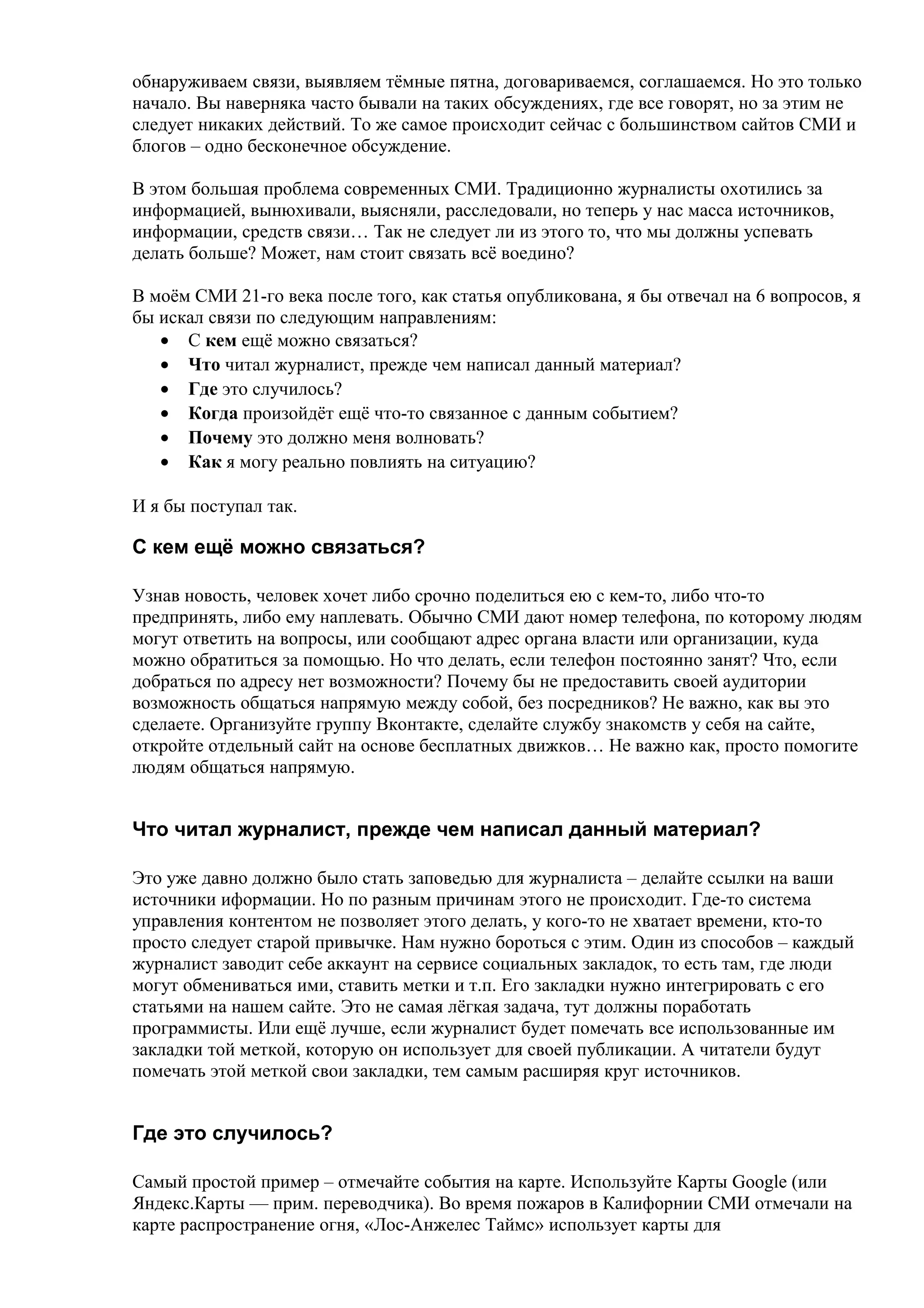 обнаруживаем связи, выявляем тёмные пятна, договариваемся, соглашаемся. Но это только
начало. Вы наверняка часто бывали на таких обсуждениях, где все говорят, но за этим не
следует никаких действий. То же самое происходит сейчас с большинством сайтов СМИ и
блогов – одно бесконечное обсуждение.

В этом большая проблема современных СМИ. Традиционно журналисты охотились за
информацией, вынюхивали, выясняли, расследовали, но теперь у нас масса источников,
информации, средств связи… Так не следует ли из этого то, что мы должны успевать
делать больше? Может, нам стоит связать всё воедино?

В моём СМИ 21-го века после того, как статья опубликована, я бы отвечал на 6 вопросов, я
бы искал связи по следующим направлениям:
   • С кем ещё можно связаться?
   • Что читал журналист, прежде чем написал данный материал?
   • Где это случилось?
   • Когда произойдёт ещё что-то связанное с данным событием?
   • Почему это должно меня волновать?
   • Как я могу реально повлиять на ситуацию?

И я бы поступал так.

С кем ещё можно связаться?

Узнав новость, человек хочет либо срочно поделиться ею с кем-то, либо что-то
предпринять, либо ему наплевать. Обычно СМИ дают номер телефона, по которому людям
могут ответить на вопросы, или сообщают адрес органа власти или организации, куда
можно обратиться за помощью. Но что делать, если телефон постоянно занят? Что, если
добраться по адресу нет возможности? Почему бы не предоставить своей аудитории
возможность общаться напрямую между собой, без посредников? Не важно, как вы это
сделаете. Организуйте группу Вконтакте, сделайте службу знакомств у себя на сайте,
откройте отдельный сайт на основе бесплатных движков… Не важно как, просто помогите
людям общаться напрямую.


Что читал журналист, прежде чем написал данный материал?

Это уже давно должно было стать заповедью для журналиста – делайте ссылки на ваши
источники иформации. Но по разным причинам этого не происходит. Где-то система
управления контентом не позволяет этого делать, у кого-то не хватает времени, кто-то
просто следует старой привычке. Нам нужно бороться с этим. Один из способов – каждый
журналист заводит себе аккаунт на сервисе социальных закладок, то есть там, где люди
могут обмениваться ими, ставить метки и т.п. Его закладки нужно интегрировать с его
статьями на нашем сайте. Это не самая лёгкая задача, тут должны поработать
программисты. Или ещё лучше, если журналист будет помечать все использованные им
закладки той меткой, которую он использует для своей публикации. А читатели будут
помечать этой меткой свои закладки, тем самым расширяя круг источников.


Где это случилось?

Самый простой пример – отмечайте события на карте. Используйте Карты Google (или
Яндекс.Карты — прим. переводчика). Во время пожаров в Калифорнии СМИ отмечали на
карте распространение огня, «Лос-Анжелес Таймс» использует карты для
 