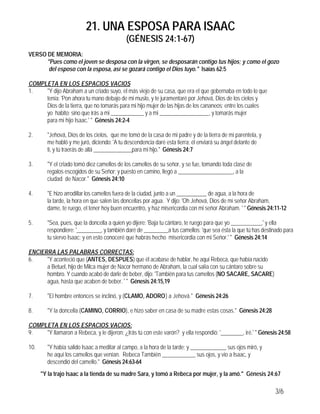 21. UNA ESPOSA PARA ISAAC
                                           (GÉNESIS 24:1-67)
VERSO DE MEMORIA:
      "Pues como el joven se desposa con la virgen, se desposarán contigo tus hijos; y como el gozo
       del esposo con la esposa, así se gozará contigo el Dios tuyo." Isaías 62:5

COMPLETA EN LOS ESPACIOS VACIOS
1.   "Y dijo Abraham a un criado suyo, el más viejo de su casa, que era el que gobernaba en todo lo que
     tenía: 'Pon ahora tu mano debajo de mi muslo, y te juramentaré por Jehová, Dios de los cielos y
     Dios de la tierra, que no tomarás para mi hijo mujer de las hijas de los cananeos; entre los cuales
     yo habito; sino que irás a mi ____________ y a mi __________________, y tomarás mujer
     para mi hijo Isaac.' " Génesis 24:2-4

2.      "Jehová, Dios de los cielos, que me tomó de la casa de mi padre y de la tierra de mi parentela, y
        me habló y me juró, diciendo: 'A tu descendencia daré esta tierra; él enviará su ángel delante de
        ti, y tú traerás de allá ______________para mi hijo." Génesis 24:7

3.      "Y el criado tomó diez camellos de los camellos de su señor, y se fue, tomando toda clase de
        regalos escogidos de su Señor; y puesto en camino, llegó a ____________________, a la
        ciudad de Nacor." Génesis 24:10

4.      "E hizo arrodillar los camellos fuera de la ciudad, junto a un ___________ de agua, a la hora de
        la tarde, la hora en que salen las doncellas por agua. Y dijo: 'Oh Jehová, Dios de mi señor Abraham,
        dame, te ruego, el tener hoy buen encuentro, y haz misericordia con mi señor Abraham. ' " Génesis 24:11-12

5.      "Sea, pues, que la doncella a quien yo dijere: 'Baja tu cántaro, te ruego para que yo ___________,' y ella
        respondiere: '_________, y también daré de _________a tus camellos; 'que sea ésta la que tú has destinado para
        tu siervo Isaac; y en esto conoceré que habrás hecho misericordia con mi Señor.' " Génesis 24:14

ENCIERRA LAS PALABRAS CORRECTAS:
6.    "Y aconteció que (ANTES, DESPUES) que él acabase de hablar, he aquí Rebeca, que había nacido
      a Betuel, hijo de Milca mujer de Nacor hermano de Abraham, la cual salía con su cántaro sobre su
      hombro. Y cuando acabó de darle de beber, dijo: 'También para tus camellos (NO SACARE, SACARE)
      agua, hasta que acaben de beber. ' " Génesis 24:15,19

7.      "El hombre entonces se inclinó, y (CLAMO, ADORO) a Jehová." Génesis 24:26

8.      "Y la doncella (CAMINO, CORRIO), e hizo saber en casa de su madre estas cosas." Génesis 24:28

COMPLETA EN LOS ESPACIOS VACIOS:
9.   "Y llamaron a Rebeca, y le dijeron: ¿Irás tú con este varón? y ella respondió: '________, iré.' " Génesis 24:58

10.     "Y había salido Isaac a meditar al campo, a la hora de la tarde; y _____________ sus ojos miró, y
        he aquí los camellos que venían. Rebeca También ____________ sus ojos, y vio a Isaac, y
        descendió del camello." Génesis 24:63-64
      "Y la trajo Isaac a la tienda de su madre Sara, y tomó a Rebeca por mujer, y la amó." Génesis 24:67

                                                                                                              3/6
 