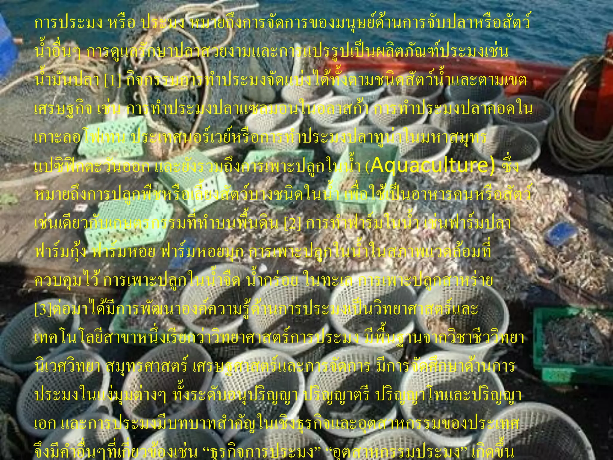 การประมง หรื อ ประมง หมายถึงการจัดการของมนุษย์ดานการจับปลาหรื อสัตว์
                                                         ้
น้ าอื่นๆ การดูแลรักษาปลาสวยงามและการแปรรู ปเป็ นผลิตภัณฑ์ประมงเช่น
น้ ามันปลา [1] กิจกรรมการทาประมงจัดแบ่งได้ท้ งตามชนิ ดสัตว์น้ าและตามเขต
                                                 ั
เศรษฐกิจ เช่น การทาประมงปลาแซลมอนในอลาสก้า การทาประมงปลาคอดใน
เกาะลอโฟเทน ประเทศนอร์เวย์หรื อการทาประมงปลาทูน่าในมหาสมุทร
แปซิ ฟิกตะวันออก และยังรวมถึงการเพาะปลูกในน้ า (Aquaculture) ซึ่ ง
หมายถึงการปลูกพืชหรื อเลี้ยงสัตว์บางชนิ ดในน้ า เพื่อใช้เป็ นอาหารคนหรื อสัตว์
เช่นเดียวกับเกษตรกรรมที่ทาบนพื้นดิน [2] การทาฟาร์ มในน้ า เช่นฟาร์ มปลา
         ้
ฟาร์ มกุง ฟาร์ มหอย ฟาร์ มหอยมุก การเพาะปลูกในน้ าในสภาพแวดล้อมที่
ควบคุมไว้ การเพาะปลูกในน้ าจืด น้ ากร่ อย ในทะเล การเพาะปลูกสาหร่ าย
[3]ต่อมาได้มีการพัฒนาองค์ความรู ้ดานการประมงเป็ นวิทยาศาสตร์ และ
                                       ้
เทคโนโลยีสาขาหนึ่งเรี ยกว่าวิทยาศาสตร์ การประมง มีพ้นฐานจากวิชาชีววิทยา
                                                       ื
นิเวศวิทยา สมุทรศาสตร์ เศรษฐศาสตร์และการจัดการ มีการจัดศึกษาด้านการ
ประมงในแง่มุมต่างๆ ทั้งระดับอนุปริ ญญา ปริ ญญาตรี ปริ ญญาโทและปริ ญญา
เอก และการประมงมีบทบาทสาคัญในเชิงธุรกิจและอุตสาหกรรมของประเทศ
จึงมีคาอื่นๆที่เกี่ยวข้องเช่น “ธุรกิจการประมง” “อุตสาหกรรมประมง” เกิดขึ้น
 